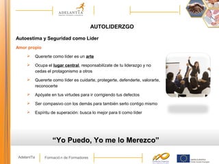 Formació n de FormadoresAdelantTa
AUTOLIDERZGO
Autoestima y Seguridad como Líder
Amor propio
 Quererte como líder es un arte
 Ocupa el lugar central, responsabilízate de tu liderazgo y no
cedas el protagonismo a otros
 Quererte como líder es cuidarte, protegerte, defenderte, valorarte,
reconocerte
 Apóyate en tus virtudes para ir corrigiendo tus defectos
 Ser compasivo con los demás para también serlo contigo mismo
 Espíritu de superación: busca lo mejor para ti como líder
““Yo Puedo, Yo me lo Merezco”Yo Puedo, Yo me lo Merezco”
 