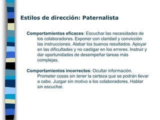 Estilos de dirección: Patronal Comportamientos eficaces, describir con brevedad, claridad y oportunidad: Lo que hay que hacer. Cómo hacerlo. Cuándo finalizar o pedir ayuda. Cómo reconocer lo bien y lo mal hecho. Controlar el resultado de los trabajos antes de finalizar cada etapa. Proporcionar incentivos positivos para los buenos resultados y negativos para los malos. Comprobación de que se ha entendido.Comportamientos incorrectos: Amenazar. Ridiculizar. Condenar Globalmente.