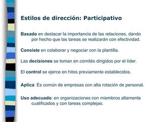 Estilos de dirección: PaternalistaBasado en destacar la importancia de la relación y las tareasConsiste en motivar a la plantillaLas decisiones son tomadas por el líder después de escuchar a sus colaboradores.El control se ejerce de modo intermitente durante la realización del trabajoAplica: Es común de empresas con alta rotación de personal.Uso adecuado: con individuos competentes, pero sin suficiente confianza en sí mismos o en el líder.