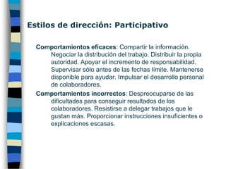 Estilos de dirección: Paternalista Comportamientos eficaces: Escuchar las necesidades de los colaboradores. Exponer con claridad y convicción las instrucciones. Alabar los buenos resultados. Apoyar en las dificultades y no castigar en los errores. Instruir y dar oportunidades de desempeñar tareas más complejas. Comportamientos incorrectos: Ocultar información. Prometer cosas sin tener la certeza que se podrán llevar a cabo. Juzgar sin motivo a los colaboradores. Hablar sin escuchar.