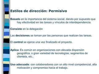 Estilos de dirección: ParticipativoBasado en destacar la importancia de las relaciones, dando por hecho que las tareas se realizarán con efectividad.Consiste en colaborar y negociar con la plantilla.Las decisiones se toman en comités dirigidos por el líder.El control se ejerce en hitos previamente establecidos.Aplica: Es común de empresas con alta rotación de personal.Uso adecuado: en organizaciones con miembros altamente cualificados y con tareas complejas.