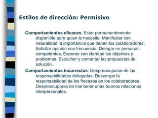 Estilos de dirección: Participativo Comportamientos eficaces: Compartir la información. Negociar la distribución del trabajo. Distribuir la propia autoridad. Apoyar el incremento de responsabilidad. Supervisar sólo antes de las fechas límite. Mantenerse disponible para ayudar. Impulsar el desarrollo personal de colaboradores.Comportamientos incorrectos: Despreocuparse de las dificultades para conseguir resultados de los colaboradores. Resistirse a delegar trabajos que le gustan más. Proporcionar instrucciones insuficientes o explicaciones escasas. 