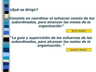 ¿Qué es dirigir? “Consiste en coordinar el esfuerzo común de los subordinados, para alcanzar las metas de la organización”Burt K. Scanlan “La guía y supervisión de los esfuerzos de los subordinados, para alcanzar las metas de la organización. ”Leonard J. Kazmie   