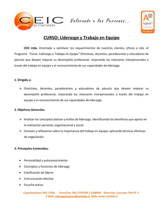 CURSO: Liderazgo y Trabajo en Equipo

       CEIC Ltda. Orientada a satisfacer los requerimientos de nuestros clientes, ofrece a Uds. el
Programa “Curso: Liderazgo y Trabajo en Equipo” Directivos, docentes, paradocentes y educadores de
párvulo que deseen mejorar su desempeño profesional, mejorando las relaciones interpersonales a
través del trabajo en equipo y el reconocimiento de sus capacidades de liderazgo.



1. Dirigido a:

    Directivos, docentes, paradocentes y educadores de párvulo que deseen mejorar su
       desempeño profesional, mejorando las relaciones interpersonales a través del trabajo en
       equipo y el reconocimiento de sus capacidades de liderazgo.

2. Objetivos Generales.


    Analizar los conceptos básicos y estilos de liderazgo, identificando los beneficios que aporta en
       la realización personal, organizacional y social.
    Conocer y reflexionar sobre la importancia del trabajo en equipo, aplicando técnicas efectivas
       de negociación.


3. Principales Contenidos.


   •   Personalidad y autoconocimiento
   •   Conceptos y funciones de liderazgo
   •   Clasificación de líderes
   •   Comunicación efectiva
   •   Escucha activa.

       Capacitaciones CEIC LTDA. Fono/Fax: 041-2737230 / 3168640 Dirección: Lincoyan 754 Of. C
                         E-Mail: infocapacitacion@ceicltda.cl Web: www.ceicltda.cl
 