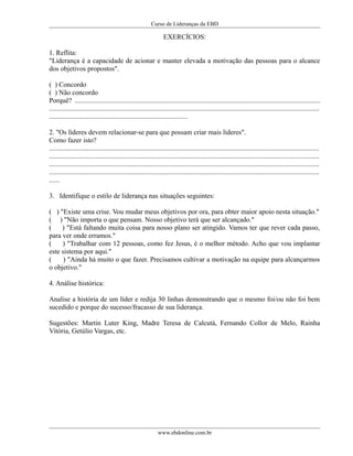 Curso de Lideranças da EBD
EXERCÍCIOS:
1. Reflita:
"Liderança é a capacidade de acionar e manter elevada a motivação das pessoas para o alcance
dos objetivos propostos".
( ) Concordo
( ) Não concordo
Porquê? ..............................................................................................................................................
............................................................................................................................................................
................................................................................
2. "Os líderes devem relacionar-se para que possam criar mais líderes".
Como fazer isto?
............................................................................................................................................................
............................................................................................................................................................
............................................................................................................................................................
............................................................................................................................................................
......
3. Identifique o estilo de liderança nas situações seguintes:
( ) "Existe uma crise. Vou mudar meus objetivos por ora, para obter maior apoio nesta situação."
( ) "Não importa o que pensam. Nosso objetivo terá que ser alcançado."
( ) "Está faltando muita coisa para nosso plano ser atingido. Vamos ter que rever cada passo,
para ver onde erramos."
( ) "Trabalhar com 12 pessoas, como fez Jesus, é o melhor método. Acho que vou implantar
este sistema por aqui."
( ) "Ainda há muito o que fazer. Precisamos cultivar a motivação na equipe para alcançarmos
o objetivo."
4. Análise histórica:
Analise a história de um líder e redija 30 linhas demonstrando que o mesmo foi/ou não foi bem
sucedido e porque do sucesso/fracasso de sua liderança.
Sugestões: Martin Luter King, Madre Teresa de Calcutá, Fernando Collor de Melo, Rainha
Vitória, Getúlio Vargas, etc.
www.ebdonline.com.br
 