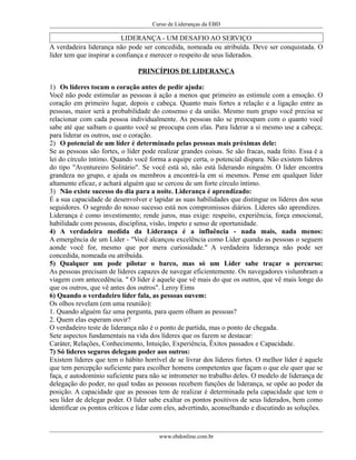Curso de Lideranças da EBD
LIDERANÇA - UM DESAFIO AO SERVIÇO
A verdadeira liderança não pode ser concedida, nomeada ou atribuída. Deve ser conquistada. O
líder tem que inspirar a confiança e merecer o respeito de seus liderados.
PRINCÍPIOS DE LIDERANÇA
1) Os líderes tocam o coração antes de pedir ajuda:
Você não pode estimular as pessoas à ação a menos que primeiro as estimule com a emoção. O
coração em primeiro lugar, depois e cabeça. Quanto mais fortes a relação e a ligação entre as
pessoas, maior será a probabilidade do consenso e da união. Mesmo num grupo você precisa se
relacionar com cada pessoa individualmente. As pessoas não se preocupam com o quanto você
sabe até que saibam o quanto você se preocupa com elas. Para liderar a si mesmo use a cabeça;
para liderar os outros, use o coração.
2) O potencial de um líder é determinado pelas pessoas mais próximas dele:
Se as pessoas são fortes, o líder pode realizar grandes coisas. Se são fracas, nada feito. Essa é a
lei do círculo íntimo. Quando você forma a equipe certa, o potencial dispara. Não existem líderes
do tipo "Aventureiro Solitário". Se você está só, não está liderando ninguém. O líder encontra
grandeza no grupo, e ajuda os membros a encontrá-la em si mesmos. Pense em qualquer líder
altamente eficaz, e achará alguém que se cercou de um forte círculo íntimo.
3) Não existe sucesso do dia para a noite. Liderança é aprendizado:
É a sua capacidade de desenvolver e lapidar as suas habilidades que distingue os líderes dos seus
seguidores. O segredo do nosso sucesso está nos compromissos diários. Líderes são aprendizes.
Liderança é como investimento; rende juros, mas exige: respeito, experiência, força emocional,
habilidade com pessoas, disciplina, visão, ímpeto e senso de oportunidade.
4) A verdadeira medida da Liderança é a influência - nada mais, nada menos:
A emergência de um Líder - "Você alcançou excelência como Líder quando as pessoas o seguem
aonde você for, mesmo que por mera curiosidade." A verdadeira liderança não pode ser
concedida, nomeada ou atribuída.
5) Qualquer um pode pilotar o barco, mas só um Líder sabe traçar o percurso:
As pessoas precisam de líderes capazes de navegar eficientemente. Os navegadores vislumbram a
viagem com antecedência. " O líder é aquele que vê mais do que os outros, que vê mais longe do
que os outros, que vê antes dos outros". Leroy Eims
6) Quando o verdadeiro líder fala, as pessoas ouvem:
Os olhos revelam (em uma reunião):
1. Quando alguém faz uma pergunta, para quem olham as pessoas?
2. Quem elas esperam ouvir?
O verdadeiro teste de liderança não é o ponto de partida, mas o ponto de chegada.
Sete aspectos fundamentais na vida dos líderes que os fazem se destacar:
Caráter, Relações, Conhecimento, Intuição, Experiência, Êxitos passados e Capacidade.
7) Só líderes seguros delegam poder aos outros:
Existem líderes que tem o hábito horrível de se livrar dos líderes fortes. O melhor líder é aquele
que tem percepção suficiente para escolher homens competentes que façam o que ele quer que se
faça, e autodomínio suficiente para não se intrometer no trabalho deles. O modelo de liderança de
delegação do poder, no qual todas as pessoas recebem funções de liderança, se opõe ao poder da
posição. A capacidade que as pessoas tem de realizar é determinada pela capacidade que tem o
seu líder de delegar poder. O líder sabe exaltar os pontos positivos de seus liderados, bem como
identificar os pontos críticos e lidar com eles, advertindo, aconselhando e discutindo as soluções.
www.ebdonline.com.br
 