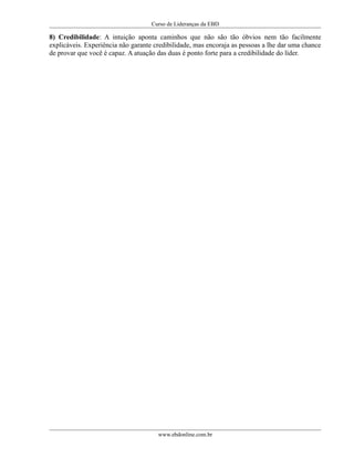 Curso de Lideranças da EBD
8) Credibilidade: A intuição aponta caminhos que não são tão óbvios nem tão facilmente
explicáveis. Experiência não garante credibilidade, mas encoraja as pessoas a lhe dar uma chance
de provar que você é capaz. A atuação das duas é ponto forte para a credibilidade do líder.
www.ebdonline.com.br
 