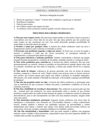 Curso de Lideranças da EBD
LIDERANÇA - BARREIRAS E ERROS
Barreiras à delegação do poder
1. Desejo de segurança e "status" - O único líder verdadeiro é aquele que se reproduz!
2. Resistência à mudança.
3. Falta de auto-estima.
4. Só os líderes seguros são capazes de doar.
5. As melhores coisas acontecem somente quando você dá a fama aos outros.
PRINCÍPIOS DOS LÍDERES MEDÍOCRES:
1) Têm que estar sempre certos: Eles precisam sempre ganhar as discussões, forçar as pessoas a
concordarem com elas e fazer tudo do seu jeito. Seu ego nunca permite que eles aceitem que
estão errados ou que cometeram um erro. Isso acaba destruindo qualquer possibilidade de
criatividade ou inovação dentro da equipe.
2) Perdem a calma por qualquer coisa: A maioria dos chefes medíocres usará sua raiva e
temperamento explosivo para controlar ou intimidar os outros.
3) Externam seus problemas jogando a culpa nos outros: Ao fazer isso, ao invés de ajudar a
resolver o problema e evitar que ele ocorra novamente, só conseguem aumentar os
ressentimentos e a desmotivação dentro da equipe.
4) Têm pouca tolerância e nenhuma paciência: Tendem a desrespeitar e diminuir sua equipe,
tornando bastante desagradável o ambiente de atividades, matando a paixão e a energia de todos.
5) Têm sérios problemas para controlar-se: A maioria dos líderes medíocres têm que estar
permanentemente no controle. Sentem-se perdidos ou desconfortáveis quando algum outro está
no comando. Acreditam que têm todas as respostas, e acham que sempre devem ter a resposta
certa.
6) Têm medo de delegar: rodeiam-se de pessoas parecidas com eles na forma de pensar,
acreditar, comportar e mesmo de vestir. Depois tratam essas pessoas como se fossem escravos
sem cérebro, que existem apenas para seguir suas ordens e produzir os resultados adequados.
Obviamente, isso acaba matando a liberdade de expressão, a diversidade e qualquer possibilidade
de mudança!
7) Não têm um propósito maior na vida: A maioria dos líderes medíocres se preocupam mais
com as estatísticas do que as pessoas. Cobram sem parar, e perturbam o ambiente, ao invés de
estimular as pessoas.
8) Não têm a habilidade de reconhecer sinceramente: Não conhecem as pessoas pelo que elas
são - somente pelo que produzem. Ao serem questionados sobre o assunto, já que existem
benefícios comprovados em cuidar do lado humano da equipe, os medíocres sentem-se altamente
desconfortáveis, pois se são incompetentes em lidar com suas próprias emoções, imagine então
com a dos outros.
9) Têm baixíssima inteligência emocional: Enquanto muitos medíocres tem níveis altos de
inteligência e treinamento, com formação em Universidades famosas e muito conhecimento
técnico, tendem também à pobreza nas qualidades pessoais, de personalidade e caráter
fundamentais para liderar e inspirar uma equipe. Este defeito acaba provocando reflexos em
outras áreas, como por exemplo, constantes mudanças nos trabalhos e planos.
10) Não têm autenticidade e honestidade: acha que pode enganar o público com pequenas
mentiras, meias verdades e falsas promessas, esquecendo-se que com estes 'pequenos detalhes' na
verdade estão cavando sua própria ruína.
www.ebdonline.com.br
 