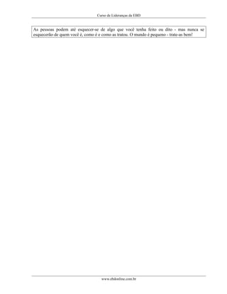 Curso de Lideranças da EBD
As pessoas podem até esquecer-se de algo que você tenha feito ou dito - mas nunca se
esquecerão de quem você é, como é e como as tratou. O mundo é pequeno - trate-as bem!
www.ebdonline.com.br
 