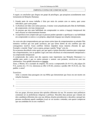 Curso de Lideranças da EBD
EMPATIA E ESTILO DE COMUNICAÇÃO
A seguir, as conclusões que chegou um grupo de psicólogos, que pesquisou acuradamente num
treinamento de Relações Humanas:
1. Grande parte do nosso trabalho é feito por meio do contato com os outros, quer como
indivíduos, quer como grupo.
2. A eficiência em lidar com outras pessoas, é muitas vezes prejudicada pela falta de habilidade,
de compreensão e de trato interpessoal.
3. As pessoas que tem mais habilidade em compreender os outros e traquejo interpessoal são
mais eficazes no relacionamento humano
4. A experiência tem comprovado que as pessoas podem aprender e aperfeiçoar a sua habilidade
em compreender os outros e a si próprias, adquirindo traquejo nas relações interpessoais.
As vezes nós não compreendemos por que temos certos tipos de comportamentos ou atitudes Não
tentamos verificar que isso pode acontecer, por que temos dentro de nós conflitos que não
conseguimos resolver. Esses conflitos íntimos impedem nossa maneira eficiente de agir.
Exemplo: o marido ‘briga” com a esposa, porque o patrão “briga” com ele.
Se as pessoas descobrem como agem, por que agem e tentam descobrir maneiras para compensar
tais comportamentos, isso as ajudará a agir com mais eficiência no relacionamento interpessoal e
na compreensão intrapessoal.
A compreensão dos outros (um dos aspectos mais importantes nas Relações Humanas) é a
aptidão para sentir o que os outros pensam e sentem. sem portanto, envolver-se com tais
sentimentos. Esta aptidão denomina-se empatia.
Jesus, o Mestre, foi o exemplo de empatia. Ele ouvia e compreendia (Jo 8.4-11), não julgou (Jo
9.3), aceitou (Lc 15.1-2), interessou-se (Mc 6.38-42), ensinou o perdão (Mt 18.2l-22), etc. Seu
padrão: o amor!
Exercícios:
Ache e comente duas passagens em sua bíblia que demonstram que Jesus era um mestre em
relações humanas.
1. .......................................................................................................................................................
......................................................................................................................................................
......................................................................................................................................................
2. .......................................................................................................................................................
......................................................................................................................................................
......................................................................................................................................................
Em seu grupo, diversas pessoas têm opiniões diferentes da sua. Os assuntos mais polêmicos
costumam ser as preferências religiosas e políticas. Descubra duas pessoas que votaram em
dois candidatos diferentes dos seus nas últimas eleições presidenciais e descubra o porquê tais
pessoas escolheram aquele candidato (você só vai escutar e entender, sem querer comprovar
que seu candidato foi ou era o melhor!)
www.ebdonline.com.br
 