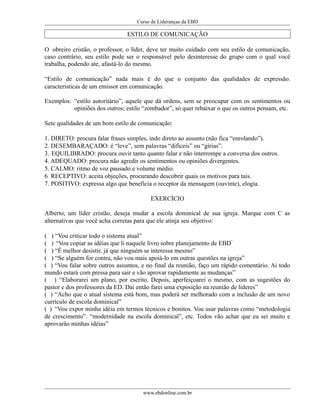 Curso de Lideranças da EBD
ESTILO DE COMUNICAÇÃO
O obreiro cristão, o professor, o líder, deve ter muito cuidado com seu estilo de comunicação,
caso contrário, seu estilo pode ser o responsável pelo desinteresse do grupo com o qual você
trabalha, podendo ate, afastá-lo do mesmo.
“Estilo de comunicação” nada mais é do que o conjunto das qualidades de expressão.
características de um emissor em comunicação.
Exemplos: “estilo autoritário”, aquele que dá ordens, sem se preocupar com os sentimentos ou
opiniões dos outros; estilo “zombador”, só quer rebaixar o que os outros pensam, etc.
Sete qualidades de um bom estilo de comunicação:
1. DIRETO: procura falar frases simples, indo direto ao assunto (não fica “enrolando”).
2. DESEMBARAÇADO: é “leve”, sem palavras “difíceis” ou “gírias”.
3. EQUILIBRADO: procura ouvir tanto quanto falar e não interrompe a conversa dos outros.
4. ADEQUADO: procura não agredir os sentimentos ou opiniões divergentes.
5. CALMO: ritmo de voz pausado e volume médio.
6 RECEPTIVO: aceita objeções, procurando descobrir quais os motivos para tais.
7. POSITIVO: expressa algo que beneficia o receptor da mensagem (ouvinte), elogia.
EXERCÍCIO
Alberto, um líder cristão, deseja mudar a escola dominical de sua igreja. Marque com C as
alternativas que você acha corretas para que ele atinja seu objetivo:
( ) “Vou criticar todo o sistema atual”
( ) “Vou copiar as idéias que li naquele livro sobre planejamento de EBD”
( ) “É melhor desistir, já que ninguém se interessa mesmo”
( ) “Se alguém for contra, não vou mais apoiá-lo em outras questões na igreja”
( ) “Vou falar sobre outros assuntos, e no final da reunião, faço um rápido comentário. Ai todo
mundo estará com pressa para sair e vão aprovar rapidamente as mudanças”
( ) “Elaborarei um plano, por escrito. Depois, aperfeiçoarei o mesmo, com as sugestões do
pastor e dos professores da ED. Dai então farei uma exposição na reunião de lideres”
( ) “Acho que o atual sistema está bom, mas poderá ser melhorado com a inclusão de um novo
currículo de escola dominical”
( ) “Vou expor minha idéia em termos técnicos e bonitos. Vou usar palavras como “metodologia
de crescimento”. “modernidade na escola dominical”, etc. Todos vão achar que eu sei muito e
aprovarão minhas idéias”
www.ebdonline.com.br
 