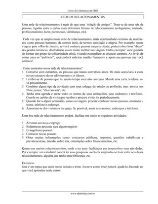 Curso de Lideranças da EBD
REDE DE RELACIONAMENTOS
Uma rede de relacionamentos é mais do que uma “relação de amigos”. Trata-se de uma teia de
pessoas, ligadas entre si pelas mais diferentes formas de relacionamento (coleguismo, amizade,
profissionalismo, lazer, parentesco, vizinhança, etc).
Cada vez que se amplia nossa rede de relacionamentos, mais oportunidades teremos de realizar-
nos como pessoas humanas, de sermos úteis, de termos satisfação e alegria. Por exemplo: numa
viagem para o Rio de Janeiro, se você conhece pessoas naquela cidade, poderá obter boas “dicas”
dos pontos turísticos, desfrutando assim muito melhor sua viagem. Outro exemplo: você gostaria
de formar um grupo de solidariedade cristã, visando evangelizar as crianças carentes. Ao invés de
correr para os “políticos”, você poderá solicitar auxilio financeiro e apoio nas pessoas que você
conhece!
Como aumentar nossa rede de relacionamentos?
1. Converse com estranhos, ou pessoas que nunca conversou antes. Os mais acessíveis a estes
novos contatos são os adolescentes e os idosos.
2. Lembre-se de pessoas que há. muito tempo você não conversa. Mande uma carta, telefone, ou
vá pessoalmente.
3. Combine algum tipo de atividade com seus colegas de estudo ou profissão, tipo: assistir um
filme juntos, “churrascada”, etc.
4. Tenha uma agenda e anote todos os nomes de seus conhecidos, seus endereços e telefones.
Guarde os cartões de visita que receber e procure visitá-los periodicamente.
5. Quando for a algum seminário, curso ou viagem, procure conhecer novas pessoas, anotando o
nome, telefone e endereço.
6. Aproxime-se dos visitantes da igreja. Se possível, anote seus nomes, endereços e telefones.
Uma boa rede de relacionamentos poderá. facilitar em muito as seguintes atividades:
1. Arrumar um novo emprego
2. Referências pessoais para algum negócio
3. Evangelismo pessoal
4. Conhecer novas pessoas
5. Obter muitas informações como: concursos públicos, impostos, questões trabalhistas e
previdenciárias, dúvidas sobre leis, orientações sobre financiamentos, etc.
Quem tem muitos relacionamentos, tende a ter mais facilidades em desenvolver suas atividades.
Por exemplo: um estudante poderá ter suas pesquisas escolares ampliadas se tiver entre seus bons
relacionamentos, alguém que tenha uma biblioteca, etc.
Exercício:
José é um rapaz que anda muito isolado e triste. Escreva como você poderá. ajudá-lo, baseado no
que você aprendeu neste curso:
www.ebdonline.com.br
 