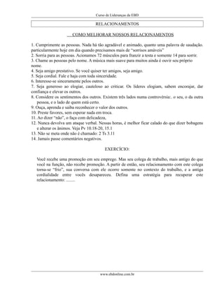Curso de Lideranças da EBD
RELACIONAMENTOS
COMO MELHORAR NOSSOS RELACIONAMENTOS
1. Cumprimente as pessoas. Nada há tão agradável e animado, quanto uma palavra de saudação.
particularmente hoje em dia quando precisamos mais de “sorrisos amáveis”
2. Sorria para as pessoas. Acionamos 72 músculos para franzir a testa e somente 14 para sorrir.
3. Chame as pessoas pelo nome. A música mais suave para muitos ainda é ouvir seu próprio
nome.
4. Seja amigo prestativo. Se você quiser ter amigos, seja amigo.
5. Seja cordial. Fale e haja com toda sinceridade.
6. Interesse-se sinceramente pelos outros.
7. Seja generoso ao elogiar, cauteloso ao criticar. Os lideres elogiam, sabem encorajar, dar
confiança e elevar os outros.
8. Considere os sentimentos dos outros. Existem três lados numa controvérsia:. o seu, o da outra
pessoa, e o lado de quem está certo.
9. Ouça, aprenda e saiba reconhecer o valor dos outros.
10. Preste favores, sem esperar nada em troca.
11. Ao dizer “não”, o faça com delicadeza,
12. Nunca devolva um ataque verbal. Nessas horas, é melhor ficar calado do que dizer bobagens
e alterar os ânimos. Veja Pv 10.18-20, 15.1
13. Não se meta onde não é chamado: 2 Ts 3.11
14. Jamais passe comentários negativos.
EXERCÍCIO:
Você recebe uma promoção em seu emprego. Mas seu colega de trabalho, mais antigo do que
você na função, não recebe promoção. A partir de então, seu relacionamento com este colega
torna-se “frio”, sua conversa com ele ocorre somente no contexto do trabalho, e a antiga
cordialidade entre vocês desapareceu. Defina uma estratégia para recuperar este
relacionamento: ........
www.ebdonline.com.br
 