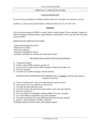 Curso de Lideranças da EBD
MÓDULO 4 - A INOVAÇÃO NA EBD
O QUE É INOVAÇÃO?
É o ato de inovar, introduzir novidades, produzir algo novo, encontrar novo processo, renovar.
Lembre-se: a única coisa que não muda é a Palavra de Deus! (Lc 21.33 e Hb 13.8).
PERIGO!
Um dos maiores perigos da EBD é a rotina. Muitos cristãos julgam "frieza espiritual" quando os
alunos mostram-se desinteressados, especialmente os adolescentes. Mas o que tem sido feito para
inovar na EBD?
OBJETIVOS DA INOVAÇÃO NA EBD:
Explorar participação dos alunos
Valorizar novas idéias
Atrair novas pessoas
Aumentar a qualidade de ensino
Aumentar a absorção do conteúdo das lições pelos alunos
MÉTODOS PARA OBTER IDÉIAS INOVADORAS
1) "Explosão de Idéias"
2) Visitas a outras EBD ou igrejas, escolas, etc.
3) Leitura de livros sobre ensino, EBD, educação, dinâmica de grupos, etc.
4) Caixa de sugestões
5) Consultas ao Conselho da Igreja e demais obreiros
EXEMPLOS DE ATIVIDADES INOVADORAS (são só exemplos, esta lista não esgota as
sugestões de inovar):
1) "Trocar os professores" uma vez a cada trimestre, entre as classes.
2) Fazer a aula ao ar livre, embaixo de uma árvore.
3) Convidar um aluno para dar a aula.
4) Convidar 2 alunos de outra classe para assistir a aula e dar suas opiniões.
5) Ensinar "em silêncio".
6) Usar uma bíblia com linguagem moderna (Bíblia Viva, por exemplo).
7) Ler o texto bíblico comparando com várias traduções.
8) Convidar um professor de outra EBD/Igreja para dar uma aula especial.
9) Eleger o "aluno destaque" da EBD, a cada mês.
10) Representação do tema da lição, pelos próprios alunos.
www.ebdonline.com.br
 