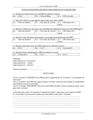 Curso de Lideranças da EBD
AVALIAÇÃO RÁPIDA DO NÍVEL INOVADOR DE SUA EQUIPE EBD
1) Quantas inovações houve em sua EBD nos últimos 6 meses?
a) ( ) Zero b) ( ) Uma ou Duas c) ( ) Três ou mais
2) Qual foi a última vez que alguém sugeriu algo novo para a EBD?
a) ( ) Não me lembro! b) ( ) Faz mais de 2 meses c) ( ) Há menos de 2
meses
3) Qual foi a última vez que houve uma atividade de integração (visita) com outra EBD/Igreja?
a) ( ) Não me lembro! b) ( ) Faz mais de 6 meses c) ( ) Há menos de 6
meses
4) Qual foi a data do último treinamento ou reciclagem para professores da EBD?
a) ( ) Não me lembro! b) ( ) Faz mais de 6 meses c) ( ) Há menos de 6
meses
5) Quantas matrículas novas sua EBD registrou nos últimos 6 meses?
a) ( ) 0 a 3 b) ( ) 4 a 9 c) ( ) Acima de 9
6) Quantos alunos abandonaram a EBD nos últimos 6 meses?
a) ( ) Acima de 8 b) ( ) 4 a 7 c) ( ) 0 a 3
Avaliação:
Cada resposta a) = zero pontos
Cada resposta b) = 1 ponto
Cada resposta c) = 2 pontos
Soma da avaliação = ............................
RESULTADO:
De 0 a 5 pontos: CUIDADO! Sua EBD precisa, urgentemente, de inovações e um programa de
reativação!
De 6 a 8 pontos: Sua EBD tem algum aspecto inovador, porém há necessidade de implementar
uma dinâmica maior de renovação.
De 9 a 12 pontos: PARABÉNS! Você está numa EBD inovadora. Procure mantê-la assim, vale a
pena todo o esforço!
a) Formule pelo menos 10 sugestões (“explosão de idéias”), para obter novos alunos na EBD.
b) "A inovação é um processo contínuo de criatividade e renovação". Comente:
...................................................................................................................................................
...................................................................................................................................................
...................................................................................................................................................
...................................................................................................................................................
...................................................................................................................................................
...................................................................................................................................................
www.ebdonline.com.br
 