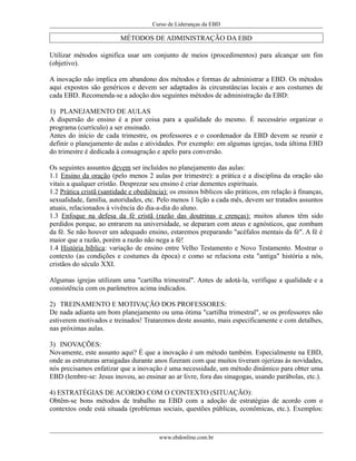 Curso de Lideranças da EBD
MÉTODOS DE ADMINISTRAÇÃO DA EBD
Utilizar métodos significa usar um conjunto de meios (procedimentos) para alcançar um fim
(objetivo).
A inovação não implica em abandono dos métodos e formas de administrar a EBD. Os métodos
aqui expostos são genéricos e devem ser adaptados ás circunstâncias locais e aos costumes de
cada EBD. Recomenda-se a adoção dos seguintes métodos de administração da EBD:
1) PLANEJAMENTO DE AULAS
A dispersão do ensino é a pior coisa para a qualidade do mesmo. É necessário organizar o
programa (currículo) a ser ensinado.
Antes do início de cada trimestre, os professores e o coordenador da EBD devem se reunir e
definir o planejamento de aulas e atividades. Por exemplo: em algumas igrejas, toda última EBD
do trimestre é dedicada à consagração e apelo para conversão.
Os seguintes assuntos devem ser incluídos no planejamento das aulas:
1.1 Ensino da oração (pelo menos 2 aulas por trimestre): a prática e a disciplina da oração são
vitais a qualquer cristão. Desprezar seu ensino é criar dementes espirituais.
1.2 Prática cristã (santidade e obediência): os ensinos bíblicos são práticos, em relação à finanças,
sexualidade, família, autoridades, etc. Pelo menos 1 lição a cada mês, devem ser tratados assuntos
atuais, relacionados á vivência do dia-a-dia do aluno.
1.3 Enfoque na defesa da fé cristã (razão das doutrinas e crenças): muitos alunos têm sido
perdidos porque, ao entrarem na universidade, se deparam com ateus e agnósticos, que zombam
da fé. Se não houver um adequado ensino, estaremos preparando "acéfalos mentais da fé". A fé é
maior que a razão, porém a razão não nega a fé!
1.4 História bíblica: variação de ensino entre Velho Testamento e Novo Testamento. Mostrar o
contexto (as condições e costumes da época) e como se relaciona esta "antiga" história a nós,
cristãos do século XXI.
Algumas igrejas utilizam uma "cartilha trimestral". Antes de adotá-la, verifique a qualidade e a
consistência com os parâmetros acima indicados.
2) TREINAMENTO E MOTIVAÇÃO DOS PROFESSORES:
De nada adianta um bom planejamento ou uma ótima "cartilha trimestral", se os professores não
estiverem motivados e treinados! Trataremos deste assunto, mais especificamente e com detalhes,
nas próximas aulas.
3) INOVAÇÕES:
Novamente, este assunto aqui? É que a inovação é um método também. Especialmente na EBD,
onde as estruturas arraigadas durante anos fizeram com que muitos tiveram ojerizas ás novidades,
nós precisamos enfatizar que a inovação é uma necessidade, um método dinâmico para obter uma
EBD (lembre-se: Jesus inovou, ao ensinar ao ar livre, fora das sinagogas, usando parábolas, etc.).
4) ESTRATÉGIAS DE ACORDO COM O CONTEXTO (SITUAÇÃO):
Obtêm-se bons métodos de trabalho na EBD com a adoção de estratégias de acordo com o
contextos onde está situada (problemas sociais, questões públicas, econômicas, etc.). Exemplos:
www.ebdonline.com.br
 