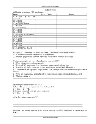 Curso de Lideranças da EBD
EXERCÍCIOS
a) Planejar as aulas da EBD no trimestre:
Datas: Texto – Chave Ênfase
01.04.2001 ("Dia da
mentira")
08.04.2001
15.04.2001 (Páscoa)
22.04.2001
(Descobrimento)
29.04.2001
06.05.2001
13.05.2001 (Dia das Mães)
20.05.2001
27.05.2001
03.06.2001
10.06.2001
17.06.2001
24.06.2001 ("São João")
b) Uma EBD está situada em uma região onde existem as seguintes características:
1. A maioria dos alunos é de famílias de baixa renda
2. Existem gangues que recrutam crianças e adolescentes para suas atividades
Quais as estratégias que você julga adequado para esta EBD?
( ) Doar brinquedos ás crianças carentes
( ) Fazer a EBD somente de 2 em 2 semanas, para economizar luz e água
( ) Propiciar atividades extras, de modo a permitir uma alternativa á delinquência
( ) Incentivar a participação e frequência na EBD, com prêmios e reconhecimento público dos
méritos
( ) Criar um programa de renda alternativa para os jovens e adolescentes (artesanato, etc.)
( ) Outros.....escreva:
............................................................................................................................................................
..........................................................................................................................................
c) Avaliação de Métodos na sua EBD:
1. Sua EBD tem um planejamento trimestral de aulas?
( ) Sim ( ) Não
2. Existe um programa de motivação para os professores?
( ) Sim ( ) Não
d) Defina o contexto da sua EBD:
...................................................................................................................................................
...................................................................................................................................................
...................................................................................................................................................
...................................................................................................................................................
e) Agora, com base no contexto acima, tente traçar uma estratégia para atingir os objetivos da sua
EBD: ................................
www.ebdonline.com.br
 