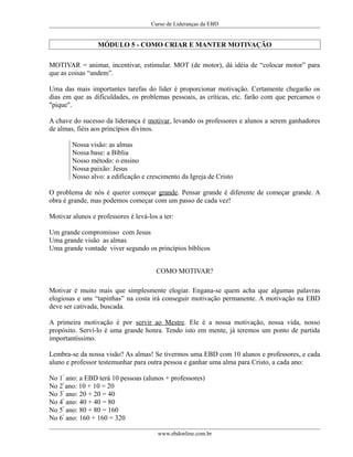Curso de Lideranças da EBD
MÓDULO 5 - COMO CRIAR E MANTER MOTIVAÇÃO
MOTIVAR = animar, incentivar, estimular. MOT (de motor), dá idéia de “colocar motor” para
que as coisas “andem”.
Uma das mais importantes tarefas do líder é proporcionar motivação. Certamente chegarão os
dias em que as dificuldades, os problemas pessoais, as críticas, etc. farão com que percamos o
"pique".
A chave do sucesso da liderança é motivar, levando os professores e alunos a serem ganhadores
de almas, fiéis aos princípios divinos.
Nossa visão: as almas
Nossa base: a Bíblia
Nosso método: o ensino
Nossa paixão: Jesus
Nosso alvo: a edificação e crescimento da Igreja de Cristo
O problema de nós é querer começar grande. Pensar grande é diferente de começar grande. A
obra é grande, mas podemos começar com um passo de cada vez!
Motivar alunos e professores é levá-los a ter:
Um grande compromisso com Jesus
Uma grande visão as almas
Uma grande vontade viver segundo os princípios bíblicos
COMO MOTIVAR?
Motivar é muito mais que simplesmente elogiar. Engana-se quem acha que algumas palavras
elogiosas e uns “tapinhas” na costa irá conseguir motivação permanente. A motivação na EBD
deve ser cativada, buscada.
A primeira motivação é por servir ao Mestre. Ele é a nossa motivação, nossa vida, nosso
propósito. Serví-lo é uma grande honra. Tendo isto em mente, já teremos um ponto de partida
importantíssimo.
Lembra-se da nossa visão? As almas! Se tivermos uma EBD com 10 alunos e professores, e cada
aluno e professor testemunhar para outra pessoa e ganhar uma alma para Cristo, a cada ano:
No 1º
ano: a EBD terá 10 pessoas (alunos + professores)
No 2º
ano: 10 + 10 = 20
No 3º
ano: 20 + 20 = 40
No 4º
ano: 40 + 40 = 80
No 5º
ano: 80 + 80 = 160
No 6º
ano: 160 + 160 = 320
www.ebdonline.com.br
 