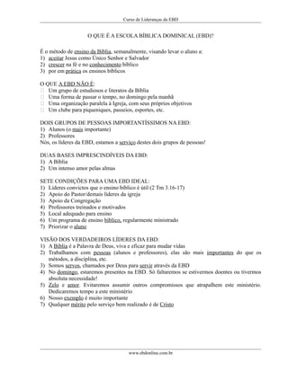 Curso de Lideranças da EBD
O QUE É A ESCOLA BÍBLICA DOMINICAL (EBD)?
É o método de ensino da Bíblia, semanalmente, visando levar o aluno a:
1) aceitar Jesus como Único Senhor e Salvador
2) crescer na fé e no conhecimento bíblico
3) por em prática os ensinos bíblicos
O QUE A EBD NÃO É:
 Um grupo de estudiosos e literatos da Bíblia
 Uma forma de passar o tempo, no domingo pela manhã
 Uma organização paralela á Igreja, com seus próprios objetivos
 Um clube para piqueniques, passeios, esportes, etc.
DOIS GRUPOS DE PESSOAS IMPORTANTÍSSIMOS NA EBD:
1) Alunos (o mais importante)
2) Professores
Nós, os líderes da EBD, estamos a serviço destes dois grupos de pessoas!
DUAS BASES IMPRESCINDÍVEIS DA EBD:
1) A Bíblia
2) Um intenso amor pelas almas
SETE CONDIÇÕES PARA UMA EBD IDEAL:
1) Líderes convictos que o ensino bíblico é útil (2 Tm 3.16-17)
2) Apoio do Pastor/demais líderes da igreja
3) Apoio da Congregação
4) Professores treinados e motivados
5) Local adequado para ensino
6) Um programa de ensino bíblico, regularmente ministrado
7) Priorizar o aluno
VISÃO DOS VERDADEIROS LÍDERES DA EBD:
1) A Bíblia é a Palavra de Deus, viva e eficaz para mudar vidas
2) Trabalhamos com pessoas (alunos e professores), elas são mais importantes do que os
métodos, a disciplina, etc.
3) Somos servos, chamados por Deus para servir através da EBD
4) No domingo, estaremos presentes na EBD. Só faltaremos se estivermos doentes ou tivermos
absoluta necessidade!
5) Zelo e amor. Evitaremos assumir outros compromissos que atrapalhem este ministério.
Dedicaremos tempo a este ministério
6) Nosso exemplo é muito importante
7) Qualquer mérito pelo serviço bem realizado é de Cristo
www.ebdonline.com.br
 