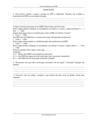 Curso de Lideranças da EBD
EXERCÍCIOS:
1. Você precisa explicar á igreja o porquê da EBD é importante. Resuma, em 4 linhas, a
importância da EBD no crescimento da igreja:
............................................................................................................................................................
............................................................................................................................................................
............................................................................................................................................................
............................................................................................................................................................
2. Qual o nível de motivação da sua EBD? Vamos fazer um breve teste:
Houve algum prêmio, destaque ou recompensa, nos últimos 12 meses, a algum professor? ( )
Sim ( ) Não
Algum aluno novo trouxe sua família para visitar a EBD, nos últimos 2 meses?
( ) Sim ( ) Não
Sua EBD tem uma biblioteca e a mesma está sendo utilizada pelos professores?
( ) Sim ( ) Não
Houve algum almoço/jantar ou confraternização entre professores da EBD?
( ) Sim ( ) Não
Houve algum prêmio, destaque ou recompensa, nos últimos 12 meses, a algum aluno? ( ) Sim
( ) Não
Some as respostas Sim e anote o valor aqui ..............
Avaliação:
4 e 5 – Ótimo! Sua EBD é um exemplo de motivação!
2 e 3 – Sua EBD tem algum nível de motivação, mas é necessário aumentá-lo
0 e 1 – Sua EBD não tem motivação suficiente! Cuidado!
3. “Precisamos orar que toda a motivação necessária virá da oração”. Concorda? Explique sua
opinião:
............................................................................................................................................................
............................................................................................................................................................
............................................................................................................................................................
............................................................................................................................................................
4. Converse com seu colega e pesquise o que motiva ele para servir ao Senhor. Anote suas
respostas:
............................................................................................................................................................
............................................................................................................................................................
............................................................................................................................................................
............................................................................................................................................................
www.ebdonline.com.br
 