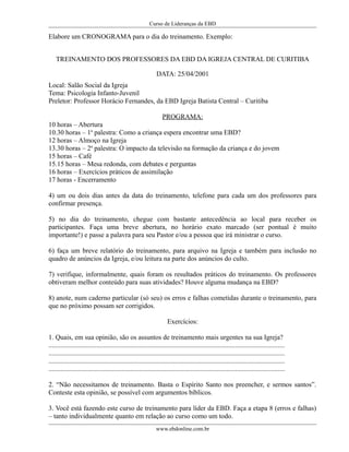 Curso de Lideranças da EBD
Elabore um CRONOGRAMA para o dia do treinamento. Exemplo:
TREINAMENTO DOS PROFESSORES DA EBD DA IGREJA CENTRAL DE CURITIBA
DATA: 25/04/2001
Local: Salão Social da Igreja
Tema: Psicologia Infanto-Juvenil
Preletor: Professor Horácio Fernandes, da EBD Igreja Batista Central – Curitiba
PROGRAMA:
10 horas – Abertura
10.30 horas – 1a
palestra: Como a criança espera encontrar uma EBD?
12 horas – Almoço na Igreja
13.30 horas – 2a
palestra: O impacto da televisão na formação da criança e do jovem
15 horas – Café
15.15 horas – Mesa redonda, com debates e perguntas
16 horas – Exercícios práticos de assimilação
17 horas - Encerramento
4) um ou dois dias antes da data do treinamento, telefone para cada um dos professores para
confirmar presença.
5) no dia do treinamento, chegue com bastante antecedência ao local para receber os
participantes. Faça uma breve abertura, no horário exato marcado (ser pontual é muito
importante!) e passe a palavra para seu Pastor e/ou a pessoa que irá ministrar o curso.
6) faça um breve relatório do treinamento, para arquivo na Igreja e também para inclusão no
quadro de anúncios da Igreja, e/ou leitura na parte dos anúncios do culto.
7) verifique, informalmente, quais foram os resultados práticos do treinamento. Os professores
obtiveram melhor conteúdo para suas atividades? Houve alguma mudança na EBD?
8) anote, num caderno particular (só seu) os erros e falhas cometidas durante o treinamento, para
que no próximo possam ser corrigidos.
Exercícios:
1. Quais, em sua opinião, são os assuntos de treinamento mais urgentes na sua Igreja?
..........................................................................................................................................
..........................................................................................................................................
..........................................................................................................................................
..........................................................................................................................................
2. “Não necessitamos de treinamento. Basta o Espírito Santo nos preencher, e sermos santos”.
Conteste esta opinião, se possível com argumentos bíblicos.
3. Você está fazendo este curso de treinamento para líder da EBD. Faça a etapa 8 (erros e falhas)
– tanto individualmente quanto em relação ao curso como um todo.
www.ebdonline.com.br
 