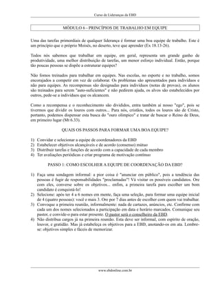 Curso de Lideranças da EBD
MÓDULO 6 - PRINCÍPIOS DE TRABALHO EM EQUIPE
Uma das tarefas primordiais de qualquer liderança é formar uma boa equipe de trabalho. Este é
um princípio que o próprio Moisés, no deserto, teve que aprender (Ex 18.13-26).
Todos nós sabemos que trabalhar em equipe, em geral, representa um grande ganho de
produtividade, uma melhor distribuição de tarefas, um menor esforço individual. Então, porque
tão poucas pessoas se dispõe a estruturar equipes?
Não fomos treinados para trabalhar em equipes. Nas escolas, no esporte e no trabalho, somos
encorajados a competir em vez de colaborar. Os problemas são apresentados para indivíduos e
não para equipes. As recompensas são designadas para indivíduos (notas de provas), os alunos
são treinados para serem "auto-suficientes" e não pedirem ajuda, os alvos são estabelecidos por
outros, pede-se a indivíduos que os alcancem.
Como a recompensa e o reconhecimento são divididos, entra também aí nosso "ego", pois se
tivermos que dividir os louros com outros... Para nós, cristãos, todos os louros são de Cristo,
portanto, podemos dispensar esta busca do "ouro olímpico" e tratar de buscar o Reino de Deus,
em primeiro lugar (Mt 6.33).
QUAIS OS PASSOS PARA FORMAR UMA BOA EQUIPE?
1) Convidar e selecionar a equipe de coordenadores da EBD
2) Estabelecer objetivos alcançáveis e de acordo (consenso) mútuo
3) Distribuir tarefas e funções de acordo com a capacidade de cada membro
4) Ter avaliações periódicas e criar programa de motivação contínuo
PASSO 1: COMO ESCOLHER A EQUIPE DE COORDENAÇÃO DA EBD?
1) Faça uma sondagem informal: a pior coisa é "anunciar em público", pois a tendência das
pessoas é fugir de responsabilidades "proclamadas"! Vá visitar os possíveis candidatos. Ore
com eles, converse sobre os objetivos... enfim, a primeira tarefa para escolher um bom
candidato é conquistá-lo!
2) Selecione: após ter 4 a 6 nomes em mente, faça uma seleção, para formar uma equipe inicial
de 4 (quatro pessoas): você e mais 3. Ore por 7 dias antes de escolher com quem vai trabalhar.
3) Convoque a primeira reunião, informalmente: nada de cartazes, anúncios, etc. Confirme com
cada um dos nomes selecionados a participação em data e horário marcados. Comunique seu
pastor, e convide-o para estar presente. O pastor será o conselheiro da EBD.
4) Não distribua cargos já na primeira reunião. Esta deve ser informal, com espírito de oração,
louvor, e gratidão. Mas já estabeleça os objetivos para a EBD, anotando-os em ata. Lembre-
se: objetivos simples e fáceis de memorizar.
www.ebdonline.com.br
 