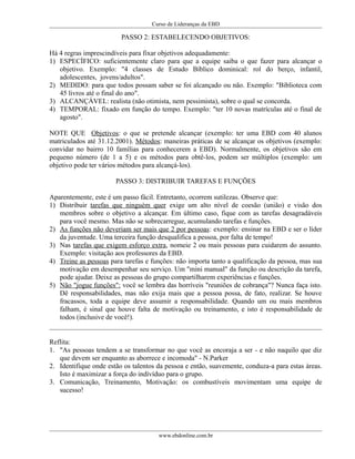Curso de Lideranças da EBD
PASSO 2: ESTABELECENDO OBJETIVOS:
Há 4 regras imprescindíveis para fixar objetivos adequadamente:
1) ESPECÍFICO: suficientemente claro para que a equipe saiba o que fazer para alcançar o
objetivo. Exemplo: "4 classes de Estudo Bíblico dominical: rol do berço, infantil,
adolescentes, jovens/adultos".
2) MEDIDO: para que todos possam saber se foi alcançado ou não. Exemplo: "Biblioteca com
45 livros até o final do ano".
3) ALCANÇÁVEL: realista (não otimista, nem pessimista), sobre o qual se concorda.
4) TEMPORAL: fixado em função do tempo. Exemplo: "ter 10 novas matrículas até o final de
agosto".
NOTE QUE Objetivos: o que se pretende alcançar (exemplo: ter uma EBD com 40 alunos
matriculados até 31.12.2001). Métodos: maneiras práticas de se alcançar os objetivos (exemplo:
convidar no bairro 10 famílias para conhecerem a EBD). Normalmente, os objetivos são em
pequeno número (de 1 a 5) e os métodos para obtê-los, podem ser múltiplos (exemplo: um
objetivo pode ter vários métodos para alcançá-los).
PASSO 3: DISTRIBUIR TAREFAS E FUNÇÕES
Aparentemente, este é um passo fácil. Entretanto, ocorrem sutilezas. Observe que:
1) Distribuir tarefas que ninguém quer exige um alto nível de coesão (união) e visão dos
membros sobre o objetivo a alcançar. Em último caso, fique com as tarefas desagradáveis
para você mesmo. Mas não se sobrecarregue, acumulando tarefas e funções.
2) As funções não deveriam ser mais que 2 por pessoas: exemplo: ensinar na EBD e ser o líder
da juventude. Uma terceira função desqualifica a pessoa, por falta de tempo!
3) Nas tarefas que exigem esforço extra, nomeie 2 ou mais pessoas para cuidarem do assunto.
Exemplo: visitação aos professores da EBD.
4) Treine as pessoas para tarefas e funções: não importa tanto a qualificação da pessoa, mas sua
motivação em desempenhar seu serviço. Um "mini manual" da função ou descrição da tarefa,
pode ajudar. Deixe as pessoas do grupo compartilharem experiências e funções.
5) Não "jogue funções": você se lembra das horríveis "reuniões de cobrança"? Nunca faça isto.
Dê responsabilidades, mas não exija mais que a pessoa possa, de fato, realizar. Se houve
fracassos, toda a equipe deve assumir a responsabilidade. Quando um ou mais membros
falham, é sinal que houve falta de motivação ou treinamento, e isto é responsabilidade de
todos (inclusive de você!).
Reflita:
1. "As pessoas tendem a se transformar no que você as encoraja a ser - e não naquilo que diz
que devem ser enquanto as aborrece e incomoda" - N.Parker
2. Identifique onde estão os talentos da pessoa e então, suavemente, conduza-a para estas áreas.
Isto é maximizar a força do indívíduo para o grupo.
3. Comunicação, Treinamento, Motivação: os combustíveis movimentam uma equipe de
sucesso!
www.ebdonline.com.br
 