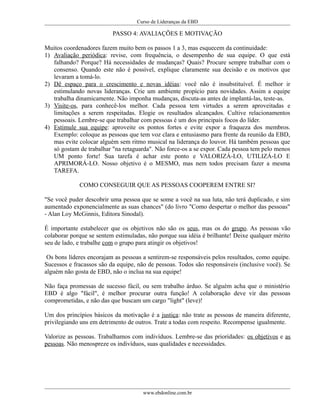 Curso de Lideranças da EBD
PASSO 4: AVALIAÇÕES E MOTIVAÇÃO
Muitos coordenadores fazem muito bem os passos 1 a 3, mas esquecem da continuidade:
1) Avaliação periódica: revise, com frequência, o desempenho de sua equipe. O que está
falhando? Porque? Há necessidades de mudanças? Quais? Procure sempre trabalhar com o
consenso. Quando este não é possível, explique claramente sua decisão e os motivos que
levaram a tomá-lo.
2) Dê espaço para o crescimento e novas idéias: você não é insubstituível. É melhor ir
estimulando novas lideranças. Crie um ambiente propício para novidades. Assim a equipe
trabalha dinamicamente. Não imponha mudanças, discuta-as antes de implantá-las, teste-as.
3) Visite-os, para conhecê-los melhor. Cada pessoa tem virtudes a serem aproveitadas e
limitações a serem respeitadas. Elogie os resultados alcançados. Cultive relacionamentos
pessoais. Lembre-se que trabalhar com pessoas é um dos principais focos do líder.
4) Estimule sua equipe: aproveite os pontos fortes e evite expor a fraqueza dos membros.
Exemplo: coloque as pessoas que tem voz clara e entusiasmo para frente da reunião da EBD,
mas evite colocar alguém sem ritmo musical na liderança do louvor. Há também pessoas que
só gostam de trabalhar "na retaguarda". Não force-os a se expor. Cada pessoa tem pelo menos
UM ponto forte! Sua tarefa é achar este ponto e VALORIZÁ-LO, UTILIZÁ-LO E
APRIMORÁ-LO. Nosso objetivo é o MESMO, mas nem todos precisam fazer a mesma
TAREFA.
COMO CONSEGUIR QUE AS PESSOAS COOPEREM ENTRE SI?
"Se você puder descobrir uma pessoa que se some a você na sua luta, não terá duplicado, e sim
aumentado exponencialmente as suas chances" (do livro "Como despertar o melhor das pessoas"
- Alan Loy McGinnis, Editora Sinodal).
É importante estabelecer que os objetivos não são os seus, mas os do grupo. As pessoas vão
colaborar porque se sentem estimuladas, não porque sua idéia é brilhante! Deixe qualquer mérito
seu de lado, e trabalhe com o grupo para atingir os objetivos!
Os bons líderes encorajam as pessoas a sentirem-se responsáveis pelos resultados, como equipe.
Sucessos e fracassos são da equipe, não de pessoas. Todos são responsáveis (inclusive você). Se
alguém não gosta de EBD, não o inclua na sua equipe!
Não faça promessas de sucesso fácil, ou sem trabalho árduo. Se alguém acha que o ministério
EBD é algo "fácil", é melhor procurar outra função! A colaboração deve vir das pessoas
comprometidas, e não das que buscam um cargo "light" (leve)!
Um dos princípios básicos da motivação é a justiça: não trate as pessoas de maneira diferente,
privilegiando uns em detrimento de outros. Trate a todas com respeito. Recompense igualmente.
Valorize as pessoas. Trabalhamos com indivíduos. Lembre-se das prioridades: os objetivos e as
pessoas. Não menospreze os indivíduos, suas qualidades e necessidades.
www.ebdonline.com.br
 