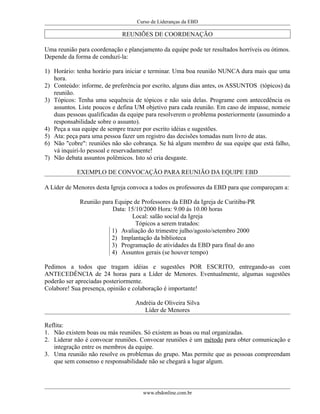 Curso de Lideranças da EBD
REUNIÕES DE COORDENAÇÃO
Uma reunião para coordenação e planejamento da equipe pode ter resultados horríveis ou ótimos.
Depende da forma de conduzí-la:
1) Horário: tenha horário para iniciar e terminar. Uma boa reunião NUNCA dura mais que uma
hora.
2) Conteúdo: informe, de preferência por escrito, alguns dias antes, os ASSUNTOS (tópicos) da
reunião.
3) Tópicos: Tenha uma sequência de tópicos e não saia delas. Programe com antecedência os
assuntos. Liste poucos e defina UM objetivo para cada reunião. Em caso de impasse, nomeie
duas pessoas qualificadas da equipe para resolverem o problema posteriormente (assumindo a
responsabilidade sobre o assunto).
4) Peça a sua equipe de sempre trazer por escrito idéias e sugestões.
5) Ata: peça para uma pessoa fazer um registro das decisões tomadas num livro de atas.
6) Não "cobre": reuniões não são cobrança. Se há algum membro de sua equipe que está falho,
vá inquirí-lo pessoal e reservadamente!
7) Não debata assuntos polêmicos. Isto só cria desgaste.
EXEMPLO DE CONVOCAÇÃO PARA REUNIÃO DA EQUIPE EBD
A Líder de Menores desta Igreja convoca a todos os professores da EBD para que compareçam a:
Reunião para Equipe de Professores da EBD da Igreja de Curitiba-PR
Data: 15/10/2000 Hora: 9.00 ás 10.00 horas
Local: salão social da Igreja
Tópicos a serem tratados:
1) Avaliação do trimestre julho/agosto/setembro 2000
2) Implantação da biblioteca
3) Programação de atividades da EBD para final do ano
4) Assuntos gerais (se houver tempo)
Pedimos a todos que tragam idéias e sugestões POR ESCRITO, entregando-as com
ANTECEDÊNCIA de 24 horas para a Líder de Menores. Eventualmente, algumas sugestões
poderão ser apreciadas posteriormente.
Colabore! Sua presença, opinião e colaboração é importante!
Andréia de Oliveira Silva
Líder de Menores
Reflita:
1. Não existem boas ou más reuniões. Só existem as boas ou mal organizadas.
2. Liderar não é convocar reuniões. Convocar reuniões é um método para obter comunicação e
integração entre os membros da equipe.
3. Uma reunião não resolve os problemas do grupo. Mas permite que as pessoas compreendam
que sem consenso e responsabilidade não se chegará a lugar algum.
www.ebdonline.com.br
 