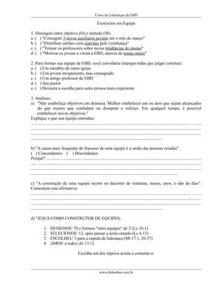 Curso de Lideranças da EBD
Exercícios em Equipe
1. Distinguir entre objetivo (O) e método (M):
a. ( ) "Conseguir 3 novos auxiliares juvenis até o mês de março"
b. ( ) "Distribuir cartões com convites pela vizinhança"
c. ( ) "Treinar os professores sobre novas tendências de ensino"
d. ( ) "Motivar os jovens a virem a EBD, através de temas atuais"
2. Para formar sua equipe de EBD, você convidaria (marque todas que julgar corretas):
a. ( ) Um membro de outra igreja
b. ( ) Um jovem inexperiente, mas consagrado
c. ( ) Um antigo professor de EBD
d. ( ) Seu pastor
e. ( ) Deixaria a escolha para outra pessoa mais experiente
3. Análises:
a) "Não estabeleça objetivos em demasia. Melhor estabelecer um ou dois que sejam alcançados
do que muitos que confudam ou dissipem o esforço. Em qualquer tempo, é possível
estabelecer novos objetivos."
Explique o que sua equipe entendeu:
................................................................................................................................................... ........
............................................................................................................................................................
............................................................................................................................................................
.........................................................................................................................
b) "A causa mais frequente do fracasso de uma equipe é a união das pessoas erradas"
( ) Concordamos ( ) Discordamos
Porquê? ..............................................................................................................................................
..... ......................................................................................................................................................
............................................................................................................................................................
.......................................................................................................................................
c) "A construção de uma equipe ocorre no decorrer de semanas, meses, anos, e não de dias".
Comentem esta afirmativa:
................................................................................................................................................... ........
............................................................................................................................................................
............................................................................................................................................................
.........................................................................................................................
d) "JESUS COMO CONSTRUTOR DE EQUIPES:
1. DESIGNOU 70 e formou "mini-equipes" de 2 (Lc 10.1)
2. SELECIONOU 12, após passar a noite orando (Lc 6.13)
3. ESCOLHEU 3 para a cúpula de liderança (Mt 17.1, 26.37)
4. AMOU a todos (Jo 13.1)
Escolha um dos tópicos acima e comente-o.
www.ebdonline.com.br
 