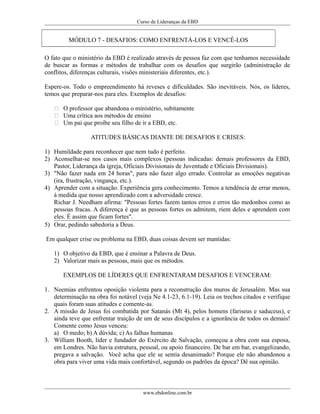 Curso de Lideranças da EBD
MÓDULO 7 - DESAFIOS: COMO ENFRENTÁ-LOS E VENCÊ-LOS
O fato que o ministério da EBD é realizado através de pessoa faz com que tenhamos necessidade
de buscar as formas e métodos de trabalhar com os desafios que surgirão (administração de
conflitos, diferenças culturais, visões ministeriais diferentes, etc.).
Espere-os. Todo o empreendimento há reveses e dificuldades. São inevitáveis. Nós, os líderes,
temos que preparar-nos para eles. Exemplos de desafios:
 O professor que abandona o ministério, subitamente
 Uma crítica aos métodos de ensino
 Um pai que proíbe seu filho de ir a EBD, etc.
ATITUDES BÁSICAS DIANTE DE DESAFIOS E CRISES:
1) Humildade para reconhecer que nem tudo é perfeito.
2) Aconselhar-se nos casos mais complexos (pessoas indicadas: demais professores da EBD,
Pastor, Liderança da igreja, Oficiais Divisionais de Juventude e Oficiais Divisionais).
3) "Não fazer nada em 24 horas", para não fazer algo errado. Controlar as emoções negativas
(ira, frustração, vingança, etc.).
4) Aprender com a situação. Experiência gera conhecimento. Temos a tendência de errar menos,
á medida que nosso aprendizado com a adversidade cresce.
Richar J. Needham afirma: "Pessoas fortes fazem tantos erros e erros tão medonhos como as
pessoas fracas. A diferença é que as pessoas fortes os admitem, riem deles e aprendem com
eles. É assim que ficam fortes".
5) Orar, pedindo sabedoria a Deus.
Em qualquer crise ou problema na EBD, duas coisas devem ser mantidas:
1) O objetivo da EBD, que é ensinar a Palavra de Deus.
2) Valorizar mais as pessoas, mais que os métodos.
EXEMPLOS DE LÍDERES QUE ENFRENTARAM DESAFIOS E VENCERAM:
1. Neemias enfrentou oposição violenta para a reconstrução dos muros de Jerusalém. Mas sua
determinação na obra foi notável (veja Ne 4.1-23, 6.1-19). Leia os trechos citados e verifique
quais foram suas atitudes e comente-as.
2. A missão de Jesus foi combatida por Satanás (Mt 4), pelos homens (fariseus e saduceus), e
ainda teve que enfrentar traição de um de seus discípulos e a ignorância de todos os demais!
Comente como Jesus venceu:
a) O medo; b) A dúvida; c) As falhas humanas
3. William Booth, líder e fundador do Exército de Salvação, começou a obra com sua esposa,
em Londres. Não havia estrutura, pessoal, ou apoio financeiro. De bar em bar, evangelizando,
pregava a salvação. Você acha que ele se sentia desanimado? Porque ele não abandonou a
obra para viver uma vida mais confortável, segundo os padrões da época? Dê sua opinião.
www.ebdonline.com.br
 