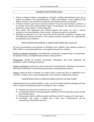 Curso de Lideranças da EBD
ABORDAGEM DE PROBLEMAS
1. Analise os ângulos (origem, conseqüências, extensão): verifique principalmente quais são as
origens de problema. Faça questionamentos: a EBD está perdendo o rumo (objetivos)? Há
falha no ensino? O que acontecerá se nada for feito? Quantas pessoas são afetadas?
2. Evidencie soluções: quais são as possíveis soluções? O que irá, provavelmente, ocorrer se a
(s) solução (ões) forem implementadas? Qual o envolvimento, nas soluções prováveis, de
professores, alunos, líderes e oficiais dirigentes?
3. Teste opções: não implemente uma solução imediata sem retorno. As vezes a solução
aumenta ou cria outro problema. Faça um teste. Verifique as reações ou resultados.
4. Modifique as alternativas: se o que você testou não foi suficiente, modifique a solução, peça
aconselhamento, busque alternativas. Nem sempre acertamos na primeira vez, especialmente
nos problemas mais complexos.
PROCEDIMENTOS PADRÕES A SEREM ADOTADOS EM CASOS DE:
Há vários procedimentos que poderiam ser definidos como “padrões” para situações comuns na
EBD. Adiante, os principais problemas e sua seqüência de possíveis soluções:
Pecado ou distorção doutrinária: aconselhamento, afastamento, arrependimento e reconciliação.
De qualquer forma, o acompanhamento pastoral é imprescindível.
Divergências: método da interação (conciliação, arbitragem). Não utilize imposição. De
preferência, utilize a arbitragem do pastor.
Desleixo ministerial: pesquisa das causas (entrevista), aconselhamento, afastamento (provisório),
observação, readmissão ou afastamento (permanente), acompanhamento pastoral.
Críticas: análise da fonte e conteúdo. Se a fonte é fraca, a crítica não deve ter importância. Se o
conteúdo é verídico, deve-se agir imediatamente. Caso contrário, simplesmente esqueça!
ESTRATÉGIAS PARA O LÍDER DA EBD NA BUSCA DE SOLUÇÕES:
Independentemente das soluções padrões ou não, você deverá adotar algumas estratégias para que
todos os ângulos do problema possam ser analisados. Faça o seguinte:
1) Visitação á (s) pessoa (s) envolvida (s) no (s) problema (s).
2) Comunicação (restrita, reservada) quando o problema envolver uma única pessoa ou tiver
uma extensão restrita.
3) Comunicação (aberta e pública) quando o problema envolver a igreja ou for muito grave.
4) Conciliação: nem sempre a solução será a ideal, mas a administrável, real nas
circunstâncias e limitações existentes.
www.ebdonline.com.br
 