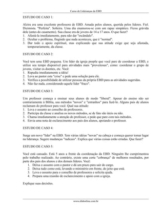 Curso de Lideranças da EBD
ESTUDO DE CASO 1:
Alzira era uma excelente professora de EBD. Amada pelos alunos, querida pelos líderes. Fiel.
Dizimista. "Perfeita". Solteira. Uma dia enamorou-se com um rapaz simpático. Ficou grávida
dele (antes do casamento). Sua classe era de jovens de 14 a 17 anos. O que fazer?
1. Afastá-la imediatamente, para não dar "escândalo".
2. Ocultar o problema, fingindo que nada aconteceu, que é "normal".
3. Dar todo o apoio espiritual, mas explicando que sua atitude exige que seja afastada,
temporariamente, da classe.
ESTUDO DE CASO 2:
Você tem uma EBD pequena. Um líder da igreja propõe que você pare de coordenar a EBD, e
utilize seu tempo disponível para atividades mais "proveitosas", como: coordenar o grupo de
jovens, visitar os doentes, etc. Você:
1. Repudia imediatamente a idéia!
2. Leva ao pastor esta "crise" e pede uma solução para ele.
3. Verifica a possibilidade de utilizar pessoas da própria EBD para as atividades sugeridas.
4. Não faz nada, considerando aquele líder "fraco".
ESTUDO DE CASO 3:
Um professor começa a ensinar seus alunos de modo "liberal". Apesar do ensino não ser
contrariamente á Bíblia, usa métodos "novos" e "estranhos" para fazê-lo. Alguns pais de alunos
reclamam do professor para você. Qual sua atitude:
1. Leva o assunto ao conselho de professores.
2. Participa da classe e analisa os novos métodos, se de fato são úteis ou não.
3. Chama imediatamente a atenção do professor, e pede que pare com tais métodos.
4. Envia uma nota de esclarecimento aos pais dos alunos, apoiando o professor.
ESTUDO DE CASO 4:
Surge um novo "líder" na EBD. Tem várias idéias "novas" na cabeça e começa querer tomar lugar
na liderança. Sugere mudanças "radicais". Explica que várias coisas estão erradas. Que fazer?
ESTUDO DE CASO 5:
Você está cansado. Está 5 anos a frente da coordenação da EBD. Ninguém lhe cumprimentou
pelo trabalho realizado. Ao contrário, existe uma certa "cobrança" de melhores resultados, por
parte dos pais dos alunos e dos demais líderes. Você:
1. Deixa o assunto com o pastor e dá um prazo para sair do cargo.
2. Deixa tudo como está, levando o ministério em frente, do jeito que está.
3. Leva o assunto para o conselho de professores e solicita ajuda.
4. Prepara uma reunião de esclarecimento e apoio com a igreja.
Explique suas decisões.
www.ebdonline.com.br
 