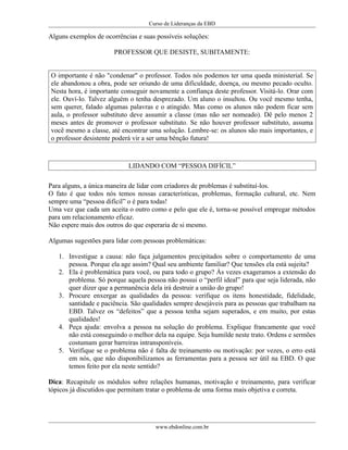 Curso de Lideranças da EBD
Alguns exemplos de ocorrências e suas possíveis soluções:
PROFESSOR QUE DESISTE, SUBITAMENTE:
O importante é não "condenar" o professor. Todos nós podemos ter uma queda ministerial. Se
ele abandonou a obra, pode ser oriundo de uma dificuldade, doença, ou mesmo pecado oculto.
Nesta hora, é importante conseguir novamente a confiança deste professor. Visitá-lo. Orar com
ele. Ouví-lo. Talvez alguém o tenha desprezado. Um aluno o insultou. Ou você mesmo tenha,
sem querer, falado algumas palavras e o atingido. Mas como os alunos não podem ficar sem
aula, o professor substituto deve assumir a classe (mas não ser nomeado). Dê pelo menos 2
meses antes de promover o professor substituto. Se não houver professor substituto, assuma
você mesmo a classe, até encontrar uma solução. Lembre-se: os alunos são mais importantes, e
o professor desistente poderá vir a ser uma bênção futura!
LIDANDO COM “PESSOA DIFÍCIL”
Para alguns, a única maneira de lidar com criadores de problemas é substituí-los.
O fato é que todos nós temos nossas características, problemas, formação cultural, etc. Nem
sempre uma “pessoa difícil” o é para todas!
Uma vez que cada um aceita o outro como e pelo que ele é, torna-se possível empregar métodos
para um relacionamento eficaz.
Não espere mais dos outros do que esperaria de si mesmo.
Algumas sugestões para lidar com pessoas problemáticas:
1. Investigue a causa: não faça julgamentos precipitados sobre o comportamento de uma
pessoa. Porque ela age assim? Qual seu ambiente familiar? Que tensões ela está sujeita?
2. Ela é problemática para você, ou para todo o grupo? Às vezes exageramos a extensão do
problema. Só porque aquela pessoa não possui o “perfil ideal” para que seja liderada, não
quer dizer que a permanência dela irá destruir a união do grupo!
3. Procure enxergar as qualidades da pessoa: verifique os itens honestidade, fidelidade,
santidade e paciência. São qualidades sempre desejáveis para as pessoas que trabalham na
EBD. Talvez os “defeitos” que a pessoa tenha sejam superados, e em muito, por estas
qualidades!
4. Peça ajuda: envolva a pessoa na solução do problema. Explique francamente que você
não está conseguindo o melhor dela na equipe. Seja humilde neste trato. Ordens e sermões
costumam gerar barreiras intransponíveis.
5. Verifique se o problema não é falta de treinamento ou motivação: por vezes, o erro está
em nós, que não disponibilizamos as ferramentas para a pessoa ser útil na EBD. O que
temos feito por ela neste sentido?
Dica: Recapitule os módulos sobre relações humanas, motivação e treinamento, para verificar
tópicos já discutidos que permitam tratar o problema de uma forma mais objetiva e correta.
www.ebdonline.com.br
 