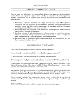 Curso de Lideranças da EBD
CONDUZINDO UMA CONVERSA FRANCA
Cedo ou tarde, nos defrontamos com a necessidade de confrontar alguém sobre determinado
assunto. Como não é possível sempre termos a razão, há necessidade de ouvir a pessoa e
ponderar (argumentar). Siga as seguintes dicas para que a conversa não se transforme numa
discussão inútil:
1. Identifique o verdadeiro problema: nem sempre o que é dito é o real. Muitas pessoas
dissimulam seus reais problemas ou suas motivações. Não tenha medo de perguntar ou de
analisar a questão por vários ângulos, mesmo antes de entender o problema. Não existe
solução para um problema, se você não o conhece!
2. Resolver qualquer desacordo entre vocês: é necessário limpar o passado, perdoar e deixar
tudo bem claro, inclusive as motivações.
3. Combinar um plano de ação que ajude ambos a alcançar a meta: se vocês têm os mesmos
objetivos, porque não alcançá-los juntos? Identifique como faze-lo e trate de cumprir sua
parte. Tenha paciência, a convivência poderá demorar a ser perfeita.
4. Recapitule o que foi combinado e aceito entre as partes. Frise bem as conclusões, para não
haver mais mal entendidos futuros!
DIAS DE DESÂNIMO E FRUSTRAÇÕES
É inevitável que ocorram percalços (dificuldades). Prepare-se para elas!
“Ao ser derrotado em uma batalha, lembre-se: você ainda não perdeu a guerra...”
“A derrota definitiva só existe quando nós decidimos não nos levantar mais...”
“No mundo passais por aflições, mas tende bom ânimo, eu venci o mundo” (Jesus, em Jo 16.33).
Uma das táticas mais importantes para vencer o desânimo é enxergar o fruto, e não o labor. Nosso
objetivo é salvar e edificar vidas, através da EBD. Todas as dificuldades, custos e labores serão
pequenos, em comparação com o triunfo de uma alma salva!
Não desanime só porque, aparentemente, os métodos e os trabalhos da EBD tem um desempenho
relativamente fraco. Você precisa agir, mudando as ações (relembre-se das lições sobre
“inovação, motivação e metodologias”). Sentimentos vem e vão, mas os objetivos ficam!
“Espere oposição e críticas. Você nunca poderá agradar a todos ou fazer algo perfeito. Sempre
cometerá erros. A grande questão é aprender com eles e seguir em direção aos objetivos já
traçados.”
IMPORTANTE! Valorize mais os objetivos do que seus sentimentos e decepções!
www.ebdonline.com.br
 