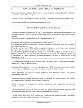 Curso de Lideranças da EBD
PARAACOMPANHAMENTO MENSAL DO ORÇAMENTO:
O tesoureiro anota na coluna 2 (Realizado) os valores recebidos ou desembolsados conforme o
Livro Caixa (acumulado no ano).
A coluna 3 (Saldo a Realizar) é a diferença da coluna 1 (Previsto) menos a coluna 2 (Realizado).
Colocar no mural da igreja, para acompanhamento de todos.
POR QUE TANTO CONTROLE E TRABALHO?
A obtenção dos recursos e objetivos da EBD é uma tarefa a ser perseguida constantemente. Sem
algum planejamento, todos os esforços para equipar, treinar e manter seus objetivos podem ser
perdidos.
O importante não é a exatidão dos controles, mas a transparência.
As pessoas que contribuem, saberão para onde vai seu dinheiro.
As pessoas que utilizam os materiais e aplicam o dinheiro terão maior rigor com os gastos,
evitando desperdiçá-los.
A igreja observará que a EBD tem objetivos, planos e métodos, e assim haverá maior interesse
em apoiar este importante ministério educacional/evangelístico.
A transparência poderá levar pessoas abnegadas a doarem fundos para os projetos da EBD.
Muitas pessoas são tocadas mais pela realidade do que por uma exposição verbal de
“insuficiëncia de verbas” (quando o orçamento é exposto, fica óbvio as limitações que há no
trabalho da EBD).
Um planejamento também permite enxergar mais claramente quais os recursos necessários e
disponíveis, e o que se poderá realizar.
Racionalizando os gastos, é possível poupar, para que a EBD possa ter recursos para projetos
especiais (por exemplo, pintura das salas de aula, compra de ventiladores, etc.).
Menos dependente das verbas da igreja, poderá ter mais liberdade quanto a seu próprio
planejamento financeiro.
Pessoas interessadas poderão apresentar idéias e sugestões para aprimoramento das entradas
(novas campanhas e formas de incentivo para ofertantes).
Enfim, há uma série de vantagens em que haja controles de caixa e orçamento, que justificam
atenção ao assunto.
Nos primeiros meses, a tarefa de controlar, somar, etc. poderá ser relativamente enfadonha. Mas
as vantagens a médio prazo (6 meses ou mais) compensarão os esforços.
“Se há limites financeiros, devo conhecê-los. Conhecendo-os, aplicarei melhor o que tenho.
Aplicando melhor, irei ampliar meus limites”. Comente......
www.ebdonline.com.br
 