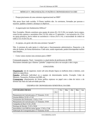 Curso de Lideranças da EBD
MÓDULO 9 - ORGANIZAÇÃO, FUNÇÕES E CRONOGRAMAS NA EBD
 Porque precisamos de uma estrutura organizacional na EBD?
Não posso fazer tudo sozinho. O Pastor também não. As estruturas, formadas por pessoas e
recursos, ajudam a manter e alcançar os objetivos.
 A organização tem fundamentos bíblicos?
Sim. Exemplos: Moisés constituiu uma equipe de juízes (Ex 18.13-26); no templo, havia cargos,
como levitas cantores e sacerdotes (Nm 3.6-10); entre os 12 apóstolos, 1 era tesoureiro (Jo 12.6);
na igreja primitiva, havia ordem na assistência a viúvas (At 6.1-6); a necessidade de ordem no
culto (1 Co 14.26-33); etc.
 As igrejas, em geral, não têm uma estrutura “pesada”?
Não. A estrutura de cada igreja é a ideal para o funcionamento administrativo, financeiro e da
obra do Senhor, de forma harmoniosa. Cada setor, sendo organizado, poderá desempenhar melhor
suas funções.
 Como vamos montar uma estrutura para a EBD?
Começando pequeno. Você, 1 tesoureiro e o atual núcleo de professores da EBD.
Precisamos entender que o famoso “jeitinho” (improviso) deve ser exceção e não a regra.
CONCEITOS:
Organização: ato de organizar, reunir sob uma direção lógica os melhores dons e talentos, com
objetivos específicos.
Funções: atribuição individual ou a equipes de determinadas tarefas. Exemplo: Líder de
Menores, Tesoureiro, Professor da EBD, etc.
Cronograma: planejamento de forma gráfica expresso no papel com a data do início e do
término das fases de cada atividade prevista.
EXEMPLO DE CRONOGRAMA SEMESTRAL DA EBD:
ATIVIDADES/MESES
Jan
Fev Mar Abr Mai Jun
Planejamento do Currículo para o 2º Trimestre: 31.01
Gincana Bíblica: 01.02 a 31.03
Treinamento dos Professores: 15.02 e 17.03
Planejamento do Currículo para o 3º Trimestre: 29.04
Campanha do Real: 01.02 a 30.06
Domingo de Decisão: 31.03 e 30.06
Intercâmbios com EBD de outras Igrejas: 17.05 e 17.06
Elaboração do Cronograma para o 2º Semestre: 05.06
www.ebdonline.com.br
 