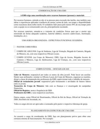 Curso de Lideranças da EBD
COORDENAÇÃO DE UMA EBD
A EBD exige uma coordenação entre recursos humanos (pessoas) e materiais
Por recursos humanos, entende-se não só as pessoas para execução das tarefas, mas também suas
idéias e experiências aplicadas à melhoria do ensino, acima de tudo, seu tempo e disponibilidade
como executores desta nobre tarefa. O verdadeiro líder passa pelo menos 50% de seu tempo junto
com a equipe ou se comunicando com ela, principalmente escutando.
Por recursos materiais, entende-se o conjunto de condições físicas para que o ensino seja
ministrado de forma adequada (cadeiras, material didático, recursos audiovisuais, iluminação,
instalações, etc.).
UMA IGREJA ORGANIZADA - ESTRUTURA FUNCIONAL SUGERIDA:
 PASTOR E DIRETORIA
CORPO DE ADULTOS: Liga de Senhoras, Liga de Visitação, Brigada de Cantores, Brigada
de Músicos, etc, com seus respectivos Oficiais Locais.
CORPO JUVENIL (ou Corpo de Menores): EBD, Liga de Jovens, Brigadas Juvenis de
Cantores e Músicos, Liga de Adolescentes, Liga de Crianças, etc., com seus respectivos
Oficiais Locais.
CORPO JUVENIL – OFICIAIS LOCAIS
Líder de Menores: responsável por todos os ramos da obra juvenil. Pode haver um auxiliar.
Dentre suas atribuições: orientar os Oficiais Locais do Corpo de Menores, organizar as reuniões,
dirigir a classe de preparação dos professores da EBD, supervisionar todo o trabalho de menores.
Oficial de treinamento juvenil: responsável pelo treinamento e atividades de futuros líderes
entre os jovens.
Tesoureiro do Corpo de Menores: lida com as finanças e é encarregado de campanhas
financeiras.
Oficial de Registro: anota a frequência da EBD.
Professores da EBD, e seus respectivos auxiliares.
Outros cargos, como Oficial de Doutrinandos, Oficial do Rol do Berço, Oficial de Visitação da
EBD, Secretário de Juventude, etc.
Todos os cargos devem ser aprovados e nomeados pelo pastor e respectiva liderança da igreja.
PLANEJAMENTO DA ESTRUTURA DE UMA EBD
Ao assumir o cargo de coordenador da EBD, faça um planejamento prévio para obter uma
estrutura mínima de funcionamento. Por exemplo:
www.ebdonline.com.br
 