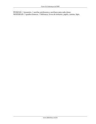 Curso de Lideranças da EBD
PESSOAS: 1 tesoureiro, 1 auxiliar, professores e auxiliares para cada classe.
MATERIAIS: 3 quadros brancos, 1 biblioteca, livros do trimestre, papéis, canetas, lápis.
www.ebdonline.com.br
 