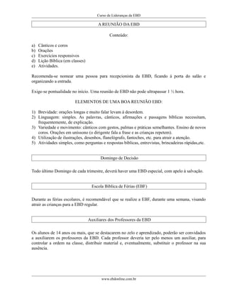 Curso de Lideranças da EBD
A REUNIÃO DA EBD
Conteúdo:
a) Cânticos e coros
b) Orações
c) Exercícios responsivos
d) Lição Bíblica (em classes)
e) Atividades.
Recomenda-se nomear uma pessoa para recepcionista da EBD, ficando á porta do salão e
organizando a entrada.
Exige-se pontualidade no início. Uma reunião de EBD não pode ultrapassar 1 ½ hora.
ELEMENTOS DE UMA BOA REUNIÃO EBD:
1) Brevidade: orações longas e muito falar levam á desordem.
2) Linguagem: simples. As palavras, cânticos, afirmações e passagens bíblicas necessitam,
frequentemente, de explicação.
3) Variedade e movimento: cânticos com gestos, palmas e práticas semelhantes. Ensino de novos
coros. Orações em uníssono (o dirigente fala a frase e as crianças repetem).
4) Utilização de ilustrações, desenhos, flanelógrafo, fantoches, etc. para atrair a atenção.
5) Atividades simples, como perguntas e respostas bíblicas, entrevistas, brincadeiras rápidas,etc.
Domingo de Decisão
Todo último Domingo de cada trimestre, deverá haver uma EBD especial, com apelo à salvação.
Escola Bíblica de Férias (EBF)
Durante as férias escolares, é recomendável que se realize a EBF, durante uma semana, visando
atrair as crianças para a EBD regular.
Auxiliares dos Professores da EBD
Os alunos de 14 anos ou mais, que se destacarem no zelo e aprendizado, poderão ser convidados
a auxiliarem os professores da EBD. Cada professor deveria ter pelo menos um auxiliar, para
controlar a ordem na classe, distribuir material e, eventualmente, substituir o professor na sua
ausência.
www.ebdonline.com.br
 