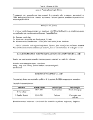 Curso de Lideranças da EBD
Aula de Preparação da Lição Bíblica
É importante que, semanalmente, haja uma aula de preparação sobre o assunto a ser ensinado na
EBD. Na impossibilidade de a mesma ser durante a semana, pode-se providenciar para que seja
antes da própria EBD.
Matrícula dos Alunos
O Livro de Matrícula deve sempre ser atualizado pelo Oficial de Registro. As estatísticas devem
ser analisadas, nas reuniões dos professores. Especial ênfase:
1) Ás novas matrículas.
2) Aos novos convertidos nos domingos de Decisão.
3) Aos alunos que abandonaram a EBD (deve haver visitação aos mesmos).
O Livro de Matrículas é um registro importante, objetivo, para avaliação dos resultados da EBD.
Não se trata de um simples caderno com números, mas de um instrumento de avaliação. Use-o!
RECURSOS MÍNIMOS INDICADOS PARA O FUNCIONAMENTO DE UMA EBD
Realize um planejamento visando obter os seguintes materiais ou condições mínimas:
1 quadro branco (pequeno) para cada classe
1 Flip Charp (com folhas). Servirá também como flanelógrafo.
1 Biblioteca
LIVRO DE INVENTÁRIO DA EBD
Os materiais devem ser registrados no Livro de Inventário da EBD, para controle respectivo.
Exemplo de preenchimento:
Material Data Entrada Classe/Seção Observação
1 Flip Charp
16.07.2001 Adolescentes Doado pela igreja
1 Quadro Branco 01.08.2001 Juniores Comprado com
coletas
Trimestralmente é necessário a conferência dos materiais, se possível na presença do pastor.
www.ebdonline.com.br
 