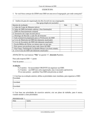 Curso de Lideranças da EBD
EXERCÍCIOS:
1. Se você fosse começar do ZERO uma EBD em uma nova Congregação, por onde começaria?
............................................................................................................................................................................................
............................................................................................................................................................................................
.........................................................................................................................................................................................
2. Análise do grau de organização da obra Juvenil em sua congregação.
Sua igreja dispõe de (assinale):
Quesito de avaliação: Sim Não
a. Líder do Corpo de Menores (ativo)
b. Salas de EBD (incluindo cadeiras e boa iluminação)
c. EBD em funcionamento semanal
d. Tesoureiro do Corpo Juvenil (ativo)
e. Domingo de Decisão a cada fim de trimestre
f. Aula semanal de preparação para os Professores da EBD
g. Livro de Matrícula da EBD (devidamente atualizado)
h. Livro de Inventário da EBD (devidamente atualizado)
i. Escola Bíblica de Férias, ao menos uma vez por ano
j. Pelo menos um professor para cada classe da EBD
l. Flip Charp, Flanelógrafo ou Quadro-Branco (em bom estado)
m. Livro Caixa da EBD (devidamente atualizado)
ATENÇÃO! Se você marcou “Não” no quesito “c”, desconte 5 pontos.
Para cada resposta SIM = 1 ponto
Total de pontos .................
Avaliação:
0 a 6 pontos – há necessidade URGENTE de organizar sua EBD.
6 a 9 pontos – sua EBD tem certa organização, mas é necessário aprimorá-la.
10 ou mais pontos – parabéns! Sua EBD está próxima ao ideal!
3. Com base na avaliação anterior, defina as prioridades mais imediatas, para organizar a EBD:
Prioridade
1: ...........................................................................................................................................
Prioridade
2: ...........................................................................................................................................
Prioridade
3: ...........................................................................................................................................
4. Com base nas prioridades do exercício anterior, crie um plano de trabalho, para 6 meses,
visando atender a estas prioridades:
PRIORIDADE 1: ...........................................
Data Ações
www.ebdonline.com.br
 
