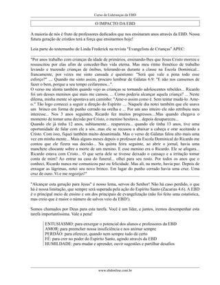 Curso de Lideranças da EBD
O IMPACTO DA EBD
A maioria de nós é fruto de professores dedicados que nos ensinaram anos através da EBD. Nossa
futura geração de cristãos terá a força que ensinarmos hoje!
Leia parte do testemunho de Linda Frederick na revista "Evangelista de Crianças" APEC:
"Por anos trabalho com crianças da idade de primários, ensinando-lhes que Jesus Cristo morreu e
ressuscitou por elas afim de conceder-lhes vida eterna. Mas meu ritmo frenético de trabalho
levando e trazendo crianças de ônibus, tolerando-as durante a classe na Escola Dominical...
francamente, por vezes me sinto cansada e questiono: "Será que vale a pena todo esse
esforço?" .... Quando me sinto assim, procuro lembrar de Gálatas 6.9: "E não nos cansemos de
fazer o bem, porque a seu tempo ceifaremos...".
O verso me alenta também quando vejo as crianças se tornando adolescentes rebeldes... Ricardo
foi um desses meninos que mais me cansou. ... Como poderia alcançar aquela criança? ... Neste
dilema, minha mente só apontava um caminho: "Ame-o assim como é. Sem tentar mudá-lo. Ame-
o." Tão logo comecei a seguir a direção do Espírito .... Naquele dia notei também que ele usava
um brinco em forma de punho cerrado na orelha e ... Por um ano inteiro ele não retribuiu meu
interesse... Nos 3 anos seguintes, Ricardo fez muitos progressos....Mas quando chegava o
momento de tomar uma decisão por Cristo, o menino hesitava... depois desapareceu...
Quando ele já tinha 12 anos, subitamente... reapareceu... quando ele tinha 13 anos, tive uma
oportunidade de falar com ele a sós...mas ele se recusou a abaixar a cabeça e orar aceitando a
Cristo. Com isso, fiquei também muito desanimada. Mas o verso de Gálatas falou alto mais uma
vez em minha mente... Mais alguns meses depois o professor da Escola Dominical do Ricardo me
contou que ele fizera sua decisão... Na quinta feira seguinte, ao abrir o jornal, havia uma
manchete chocante sobre a morte de um menino. E esse menino era o Ricardo. Ele se afogara...
Ricardo estava com Cristo... O que seria dele se tivesse deixado o cansaço e a irritação tomar
conta de mim? Ao entrar na casa do funeral... olhei para seu rosto. Por todos os anos que o
conheci, Ricardo nunca me comunicou paz ou felicidade. Mas ali, na morte, havia paz. Depois de
enxugar as lágrimas, notei seu novo brinco. Em lugar do punho cerrado havia uma cruz. Uma
cruz de ouro. Vi e me regozijei!"
"Alcançar esta geração para Jesus" é nosso lema, servos do Senhor! Não há caso perdido, o que
há é nossa limitação, que sempre será superada pela ação do Espírito Santo (Zacarias 4.6). A EBD
é o principal meio de ensino e um dos principais de evangelização (não foi feito uma estatística,
mas creio que é maior o número de salvos veio da EBD!).
Somos chamados por Deus para esta tarefa. Você é um líder, e juntos, iremos desempenhar esta
tarefa importantíssima. Vale a pena!
ENTUSIASMO: para enxergar o potencial dos alunos e professores da EBD
AMOR: para preencher nossa insuficiência e nos animar sempre
PERDÃO: para oferecer, quando nem sempre tudo dá certo
FÉ: para crer no poder do Espírito Santo, agindo através da EBD
HUMILDADE: para mudar e aprender, ouvir sugestões e partilhar desafios
www.ebdonline.com.br
 