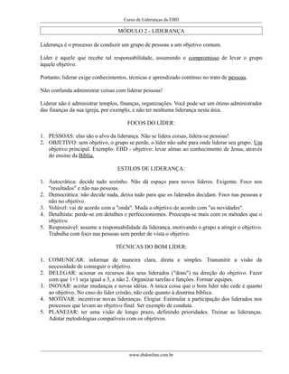 Curso de Lideranças da EBD
MÓDULO 2 - LIDERANÇA
Liderança é o processo de conduzir um grupo de pessoas a um objetivo comum.
Líder é aquele que recebe tal responsabilidade, assumindo o compromisso de levar o grupo
àquele objetivo.
Portanto, liderar exige conhecimentos, técnicas e aprendizado contínuo no trato de pessoas.
Não confunda administrar coisas com liderar pessoas!
Liderar não é administrar templos, finanças, organizações. Você pode ser um ótimo administrador
das finanças da sua igreja, por exemplo, e não ter nenhuma liderança nesta área.
FOCOS DO LÍDER:
1. PESSOAS: elas são o alvo da liderança. Não se lidera coisas, lidera-se pessoas!
2. OBJETIVO: sem objetivo, o grupo se perde, o líder não sabe para onde liderar seu grupo. Um
objetivo principal. Exemplo: EBD - objetivo: levar almas ao conhecimento de Jesus, através
do ensino da Bíblia.
ESTILOS DE LIDERANÇA:
1. Autocrática: decide tudo sozinho. Não dá espaço para novos líderes. Exigente. Foco nos
"resultados" e não nas pessoas.
2. Democrática: não decide nada, deixa tudo para que os liderados decidam. Foco nas pessoas e
não no objetivo.
3. Volúvel: vai de acordo com a "onda". Muda o objetivo de acordo com "as novidades".
4. Detalhista: perde-se em detalhes e perfeccionismos. Preocupa-se mais com os métodos que o
objetivo.
5. Responsável: assume a responsabilidade da liderança, motivando o grupo a atingir o objetivo.
Trabalha com foco nas pessoas sem perder de vista o objetivo.
TÉCNICAS DO BOM LÍDER:
1. COMUNICAR: informar de maneira clara, direta e simples. Transmitir a visão da
necessidade de conseguir o objetivo.
2. DELEGAR: acionar os recursos dos seus liderados ("dons") na direção do objetivo. Fazer
com que 1+1 seja igual a 3, e não 2. Organizar tarefas e funções. Formar equipes.
3. INOVAR: aceitar mudanças e novas idéias. A única coisa que o bom líder não cede é quanto
ao objetivo. No caso do líder cristão, não cede quanto á doutrina bíblica.
4. MOTIVAR: incentivar novas lideranças. Elogiar. Estimular a participação dos liderados nos
processos que levam ao objetivo final. Ser exemplo de conduta.
5. PLANEJAR: ter uma visão de longo prazo, definindo prioridades. Treinar as lideranças.
Adotar metodologias compatíveis com os objetivos.
www.ebdonline.com.br
 