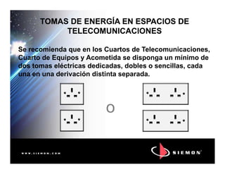 TOMAS DE ENERGÍA EN ESPACIOS DETOMAS DE ENERGÍA EN ESPACIOS DE
TELECOMUNICACIONESTELECOMUNICACIONES
Se recomienda que en los Cuartos de Telecomunicaciones,
Cuarto de Equipos y Acometida se disponga un mínimo de
dos tomas eléctricas dedicadas, dobles o sencillas, cada
una en una derivación distinta separada.
o
 