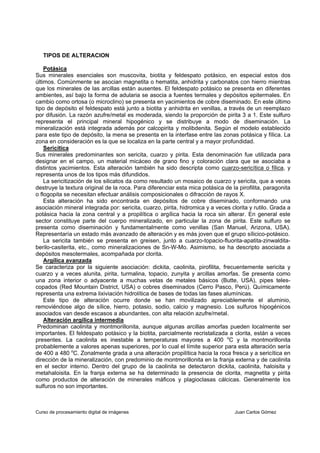 Curso de procesamiento digital de imágenes Juan Carlos Gómez
TIPOS DE ALTERACION
Potásica
Sus minerales esenciales son muscovita, biotita y feldespato potásico, en especial estos dos
últimos. Comúnmente se asocian magnetita o hematita, anhidrita y carbonatos con hierro mientras
que los minerales de las arcillas están ausentes. El feldespato potásico se presenta en diferentes
ambientes, así bajo la forma de adularia se asocia a fuentes termales y depósitos epitermales. En
cambio como ortosa (o microclino) se presenta en yacimientos de cobre diseminado. En este último
tipo de depósito el feldespato está junto a biotita y anhidrita en venillas, a través de un reemplazo
por difusión. La razón azufre/metal es moderada, siendo la proporción de pirita 3 a 1. Este sulfuro
representa el principal mineral hipogénico y se distribuye a modo de diseminación. La
mineralización está integrada además por calcopirita y molibdenita. Según el modelo establecido
para este tipo de depósito, la mena se presenta en la interfase entre las zonas potásica y fílica. La
zona en consideración es la que se localiza en la parte central y a mayor profundidad.
Sericítica
Sus minerales predominantes son sericita, cuarzo y pirita. Esta denominación fue utilizada para
designar en el campo, un material micáceo de grano fino y coloración clara que se asociaba a
distintos yacimientos. Esta alteración también ha sido descripta como cuarzo-sericítica o fílica, y
representa unos de los tipos más difundidos.
La sericitización de los silicatos da como resultado un mosaico de cuarzo y sericita, que a veces
destruye la textura original de la roca. Para diferenciar esta mica potásica de la pirofilita, paragonita
o flogopita se necesitan efectuar análisis composicionales o difracción de rayos X.
Esta alteración ha sido encontrada en depósitos de cobre diseminado, conformando una
asociación mineral integrada por: sericita, cuarzo, pirita, hidromica y a veces clorita y rutilo. Grada a
potásica hacia la zona central y a propilítica o argílica hacia la roca sin alterar. En general este
sector constituye parte del cuerpo mineralizado, en particular la zona de pirita. Este sulfuro se
presenta como diseminación y fundamentalmente como venillas (San Manuel, Arizona, USA).
Representaría un estado más avanzado de alteración y es más joven que el grupo sílicico-potásico.
La sericita también se presenta en greisen, junto a cuarzo-topacio-fluorita-apatita-zinwaldita-
berilo-casiterita, etc., como mineralizaciones de Sn-W-Mo. Asimismo, se ha descripto asociada a
depósitos mesotermales, acompañada por clorita.
Argílica avanzada
Se caracteriza por la siguiente asociación: dickita, caolinita, pirofilita, frecuentemente sericita y
cuarzo y a veces alunita, pirita, turmalina, topacio, zunyita y arcillas amorfas. Se presenta como
una zona interior o adyacente a muchas vetas de metales básicos (Butte, USA), pipes teles-
copados (Red Mountain District, USA) o cobres diseminados (Cerro Pasco, Perú). Químicamente
representa una extrema lixiviación hidrolítica de bases de todas las fases alumínicas.
Este tipo de alteración ocurre donde se han movilizado apreciablemente el aluminio,
removiéndose algo de sílice, hierro, potasio, sodio, calcio y magnesio. Los sulfuros hipogénicos
asociados van desde escasos a abundantes, con alta relación azufre/metal.
Alteración argílica intermedia
Predominan caolinita y montmorillonita, aunque algunas arcillas amorfas pueden localmente ser
importantes. El feldespato potásico y la biotita, parcialmente recristalizada a clorita, están a veces
presentes. La caolinita es inestable a temperaturas mayores a 400 o
C y la montmorillonita
probablemente a valores apenas superiores, por lo cual el límite superior para esta alteración sería
de 400 a 480 o
C. Zonalmente grada a una alteración propilítica hacia la roca fresca y a sericítica en
dirección de la mineralización, con predominio de montmorillonita en la franja externa y de caolinita
en el sector interno. Dentro del grupo de la caolinita se detectaron dickita, caolinita, haloisita y
metahaloisita. En la franja externa se ha determinado la presencia de clorita, magnetita y pirita
como productos de alteración de minerales máficos y plagioclasas cálcicas. Generalmente los
sulfuros no son importantes.
 