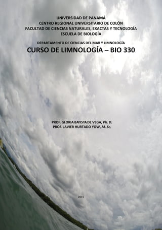Página 1 de 88
UNIVERSIDAD DE PANAMÁ
CENTRO REGIONAL UNIVERSITARIO DE COLÓN
FACULTAD DE CIENCIAS NATURALES, EXACTAS Y TECNOLOGÍA
ESCUELA DE BIOLOGÍA
DEPARTAMENTO DE CIENCIAS DEL MAR Y LIMNOLOGÍA
CURSO DE LIMNOLOGÍA – BIO 330
PROF. GLORIA BATISTADE VEGA, Ph. D.
PROF. JAVIER HURTADO YOW, M. Sc.
2015
 