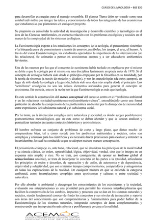 CURSO DE LIMNOLOGÍA – BIO 330
para desarrollar estrategias para el manejo sostenible. El planeta Tierra debe ser tratado como una
unidad indivisible que integre las ideas y conocimientos de todos los integrantes de los ecosistemas
que estudiamos o que planteamos en cualquier proyecto.
Su propósito es consolidar la actividad de investigación y desarrollo científico y tecnológico en el
área de las Ciencias Ambientales, en estrecha relación con los problemas ecológicos y sociales en el
marco de la complejidad de los sistemas ecológicos.
La Ecosistemología expone a los estudiantes los conceptos de la ecología, el pensamiento sistémico
y la búsqueda pura de conocimiento a través de ensayos, parábolas, los juegos, el arte, el humor. A
través del curso Ecosistemología, los estudiantes aprenderán la importancia de la interconexión (de
las relaciones). Se animarán a pensar en ecosistemas enteros y a ser educadores ambientales
fervientes.
Una de las razones por las que el concepto de ecosistema había tardado en explicarse por sí mismo
se debía a que la ecología por sí misma era una disciplina lentamente aceptada antes de 1970. Si el
concepto de ecología hubiera sido desde el principio empujado por la filosofía (en su totalidad), por
la teoría de sistemas (a través de modelos y diseños), y por las metodologías (de otros campos), en
lugar de sólo desde la ecología y la gestión, habría sido una idea más amplia desde el principio. Los
"semilleros" ecológicos no son los únicos elementos adecuados para generar el concepto de
ecosistema. En esencia, esta es la razón por la que Ecosistemología es más que ecología.
En este sentido la construcción del marco conceptual del curso se centra en el “problema ambiental
y en las relaciones sociedad-ecosistemas-medioambiente-cultura”, entendiéndolo como una forma
particular de abordar la comprensión de la problemática ambiental por la disrupción de racionalidad
entre expresiones del subsistema natural y el subsistema social.
Por lo tanto, en la interacción compleja entre naturaleza y sociedad, es donde surgen posiblemente
planteamientos metodológicos que en este curso se deben abordar y que se desean analizar y
puntualizar teniendo en cuenta contextos históricos y ecosistémicos.
El hombre enfrenta un conjunto de problemas de corto y largo plazo, que distan mucho de
comprenderse bien, tal y como sucede con los problemas ambientales y sociales, estos son
complejos y azarosos para los científicos y es necesario hacer precisiones para evaluar y entender la
incertidumbre, lo cual ha conducido a que se adopten nuevos marcos conceptuales.
El pensamiento complejo es, ante todo, relacional, que no abandona los principios de la modernidad
y su ciencia clásica, de orden, separabilidad, lógica, objetividad, verdad, sino que lo integra en un
esquema más amplio y rico. No se trata, por consiguiente, de oponer un holismo global al
reduccionismo analítico, se trata de incorporar lo concreto de las partes a la totalidad, articulando
los principios de orden y desorden, de separación y de unión, de autonomía y de dependencia,
objetividad y subjetividad, que son al mismo tiempo complementarios, competidores y antagonistas
en todas las explicaciones de la realidad. De cualquier manera en que se entienda la categoría
ambiental, como interrelaciones complejas entre ecosistemas y culturas o entre sociedad y
naturaleza.
Por ello abordar lo ambiental y desagregar los conocimientos de los ecosistemas y la sociedad,
evaluando sus interpretaciones es una prioridad para permitir las visiones interdisciplinarias que
faciliten la comprensión de los cambios, impactos y procesos que se dan en los sistemas naturales y
sociales, siendo fundamental conocer de fondo los conceptos y sus niveles de interacción y soporte
con áreas del conocimiento que son complementarias y fundamentales para poder hablar de la
Ecosistemología de los sistemas naturales, integrando conceptos de áreas complementarias y
construyendo una interpretación más abierta y posiblemente cercana a la realidad.
 