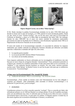 CURSO DE LIMNOLOGÍA – BIO 330
Figura: Raquel Carson, con su libro “Silent Spring”.
El Dr. Shultz introdujo la palabra Ecosistemología alrededor de los años 1958-1960 desde que
decidió no dictar más la clase de Ecología, y en 1960, patentó la recién introducida palabra. Desde
ese año, inició el curso “System Ecology”, que era de muy poco valor para la Universidad de
California en Berkeley y nunca se le había dado un presupuesto fijo hasta 1980. Sin embargo,
durante los años 1980-2007 fue el curso con mayor cantidad de estudiantes matriculados
provenientes de todas las facultades de UC Berkeley y está oficialmente registrado desde 1980 en el
Departamento de Recursos Naturales de tal universidad.
El inicio del estudio de la Ecosistemología respondía a la necesidad de enfrentar los impactos
ambientales que estaban sufriendo las poblaciones humanas afectadas por diferentes actividades
agrícolas e industriales a mediados del siglo XX, tales como:
 La segunda guerra mundial.
 La invención del DDT (Dicloro Difenil Tricloroetano).
 Los efectos de las bombas atómicas.
Estos impactos ambientales no fueron enfrentados por los investigadores ni académicos sino más
bien por un nuevo linaje de ecologistas llamados “emocionalistas”. Éstos, protestaron poniendo en
evidencia que, mientras los científicos demoraban 10 años para tomar datos en los ecosistemas, un
“buldócer” o una explosión destruía hectáreas en minutos. Por esta razón, nacieron protestas
escritas como “Silent Spring”, de Rachel Carson, la cual fue de gran valor para que se estableciera
la ciencia de la “Ecosistemología”.
¿Cómo nace la Ecosistemología? Por Arnold M. Schultz
 Traducción del artículo: What is ecosystemology ? By Arnold M. Schultz
Ecosistemología. ¿Tiene sentido un término como este? Recientemente me he visto obligado a
examinar esa pregunta. ¿Qué propiedades están asociadas al término ecosistemología o su
definición? O, para tal caso, ¿con la ecología?
 ECOLOGÍA:
Consideremos primero la ya bien conocida expresión “ecología”. Ésta es conocida por haber sido
utilizada por primera vez en 1869 por Haeckel, un zoólogo alemán. Él nos dio la palabra oecologie,
junto con una definición muy clara, lo suficiente para ser llevada en los libros de texto y lecturas
universitarias hasta el día de hoy, en gran parte sin cambios. Si Haeckel siguiera viviendo hoy en
día estaría orgulloso de la resistencia mostrada por el término y su definición.
 