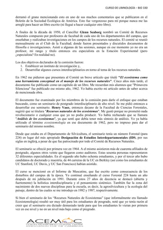 CURSO DE LIMNOLOGÍA – BIO 330
derramó el grano mencionando esto en uno de sus muchos comentarios que se publicaron en el
Boletín de la Sociedad Ecológica de América. Esto fue vergonzoso para mí porque nunca me las
arreglé para hacer un libro escrito (ni llegué a hacer cualquier otro libro).
A finales de la década de 1950, el Canciller Glenn Seaborg nombró un Comité de Recursos
Naturales compuesto por profesores de facultad de cada uno de los departamentos del campus, que
enseñaban y realizaban investigaciones en los campos de los recursos naturales. El comité se reunió
mensualmente en el Club de la Facultad; donde fueron presentados y discutidos documentos de
filosofía e investigaciones. Asistí a algunas de las sesiones, aunque en ese momento yo no era un
profesor, mi rango y título entonces era especialista en la Estación Experimental (pero
¿especialista? En realidad no).
Los dos objetivos declarados de la comisión fueron:
1. Establecer un instituto de investigación y,
2. Desarrollar algunos cursos interdisciplinarios en torno al tema de los recursos naturales.
En 1962 me pidieron que presentara al Comité un breve artículo que titulé "El ecosistema como
una herramienta conceptual en el manejo de los recursos naturales". Cinco años más tarde, el
documento fue publicado como un capítulo de un libro. Me recuerdan mis alumnos que "Primavera
Silenciosa" fue publicado ese mismo año, 1962. Yo había escrito mi artículo antes de saber acerca
de mencionada obra.
El documento fue examinado por los miembros de la comisión para darle el enfoque que estaban
buscando, como un seminario de postgrado interdisciplinario de alto nivel. Se me pidió entonces a
desarrollar ese seminario. Henry Vaux, entonces decano de la Facultad de Ciencias Forestales,
sugirió que se titulara "Recursos naturales de los ecosistemas". Me gustó porque no prometió nada
revolucionario o cualquier cosa que yo no podía producir. Yo había rechazado que se llamara
"Análisis de los ecosistemas", ya que sentí que debía tener más síntesis de análisis. Yo ya había
utilizado el término ecosistemología en ese documento de 1962, pero no impreso para dar el
seminario del mismo nombre.
Desde que estaba en el Departamento de Silvicultura, el seminario tenía un número Forestal (para
224) en lugar del más apropiado Designación de Estudios Interdepartamentales (IDS, por sus
siglas en inglés), a pesar de que fue patrocinado por todo el Comité de Recursos Naturales.
El seminario se ofreció por primera vez en 1964. A el mismo asistieron más de cuarenta afiliados de
postgrado, algunos otros veinte que llegaron como auditores. Estas sesenta personas representaron
32 diferentes especialidades. En el segundo año hubo ochenta estudiantes, y por el tercer año hubo
candidatos de doctorado y maestría, de 44 carreras de la UC en Berkley (así como los estudiantes de
UC Stanford, UC Davis, y UC San Francisco) habían asistido.
El curso se mencionó en el Informe de Muscatine, que fue escrito como consecuencia de los
disturbios del campus de la época. Yo continué enseñando el curso Forestal 224 hasta un año
después de mi jubilación en 1991. Durante estos 27 años de docencia se destacó (abierta y
fuertemente) la holística interdisciplinaria y el pensamiento sistémico. También fue la zona del
nacimiento de dos nuevas disciplinas para la escuela, es decir, la agrosilvicultura y la ecología del
paisaje, dentro de las cuales se me introdujo en 1982 y 1987, respectivamente.
Si bien el seminario de los “Recursos Naturales de Ecosistemas” (que informalmente era llamado
Ecosistemología) resultó ser muy útil para los estudiantes de posgrado, noté que yo tenía razón al
creer que el seminario era dictado demasiado tarde para que los estudiantes lo vieran por primera
vez en ese nivel y no en un nivel más bajo como el pregrado.
 